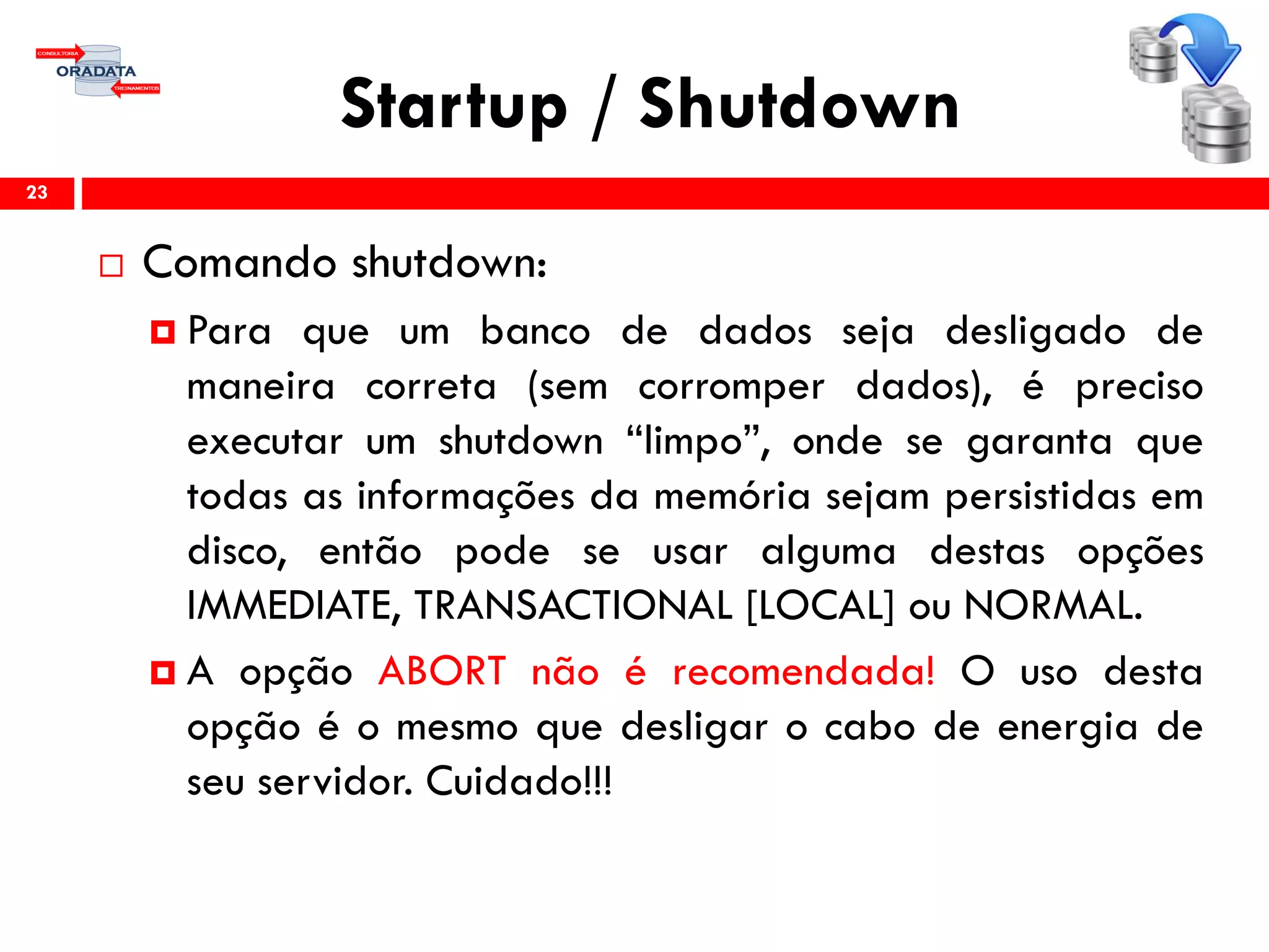 Startup / Shutdown
23
 Comando shutdown:
 Para que um banco de dados seja desligado de
maneira correta (sem corromper dados), é preciso
executar um shutdown “limpo”, onde se garanta que
todas as informações da memória sejam persistidas em
disco, então pode se usar alguma destas opções
IMMEDIATE, TRANSACTIONAL [LOCAL] ou NORMAL.
 A opção ABORT não é recomendada! O uso desta
opção é o mesmo que desligar o cabo de energia de
seu servidor. Cuidado!!!
 