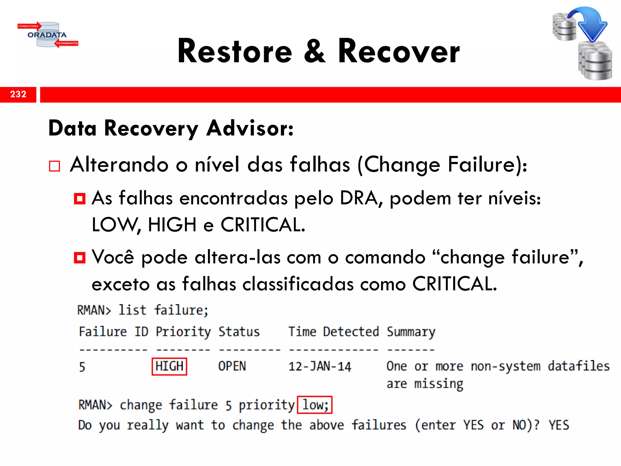 Restore & Recover
Data Recovery Advisor:
 Alterando o nível das falhas (Change Failure):
 As falhas encontradas pelo DRA, podem ter níveis:
LOW, HIGH e CRITICAL.
 Você pode altera-las com o comando “change failure”,
exceto as falhas classificadas como CRITICAL.
232
 