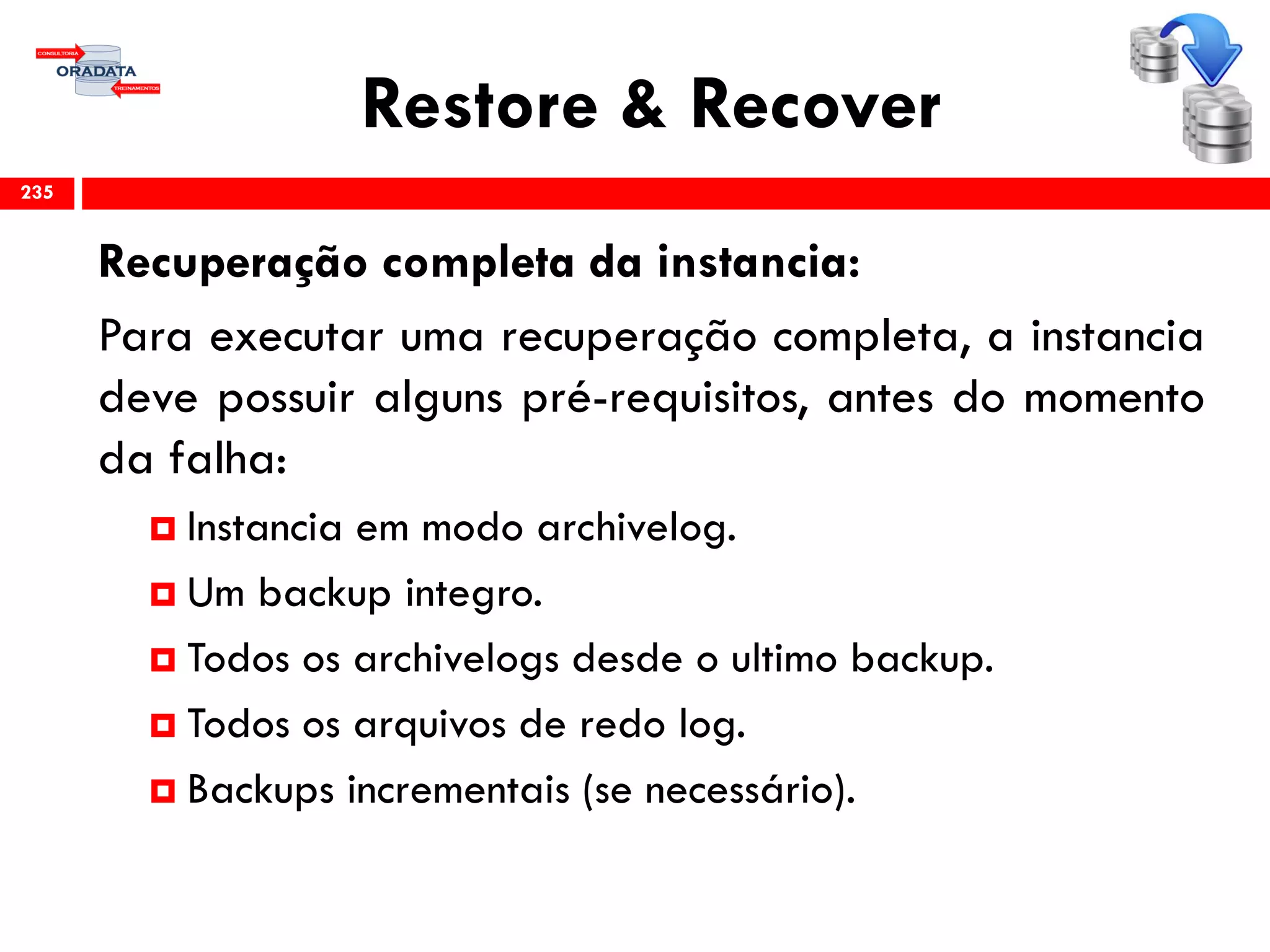 Restore & Recover
Recuperação completa da instancia:
Para executar uma recuperação completa, a instancia
deve possuir alguns pré-requisitos, antes do momento
da falha:
 Instancia em modo archivelog.
 Um backup integro.
 Todos os archivelogs desde o ultimo backup.
 Todos os arquivos de redo log.
 Backups incrementais (se necessário).
235
 