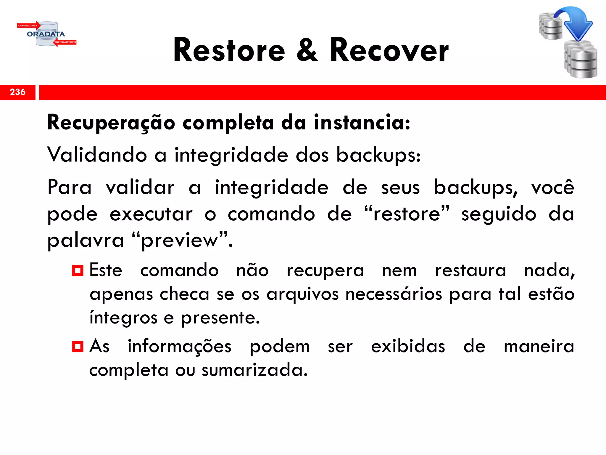 Restore & Recover
Recuperação completa da instancia:
Validando a integridade dos backups:
Para validar a integridade de seus backups, você
pode executar o comando de “restore” seguido da
palavra “preview”.
 Este comando não recupera nem restaura nada,
apenas checa se os arquivos necessários para tal estão
íntegros e presente.
 As informações podem ser exibidas de maneira
completa ou sumarizada.
236
 