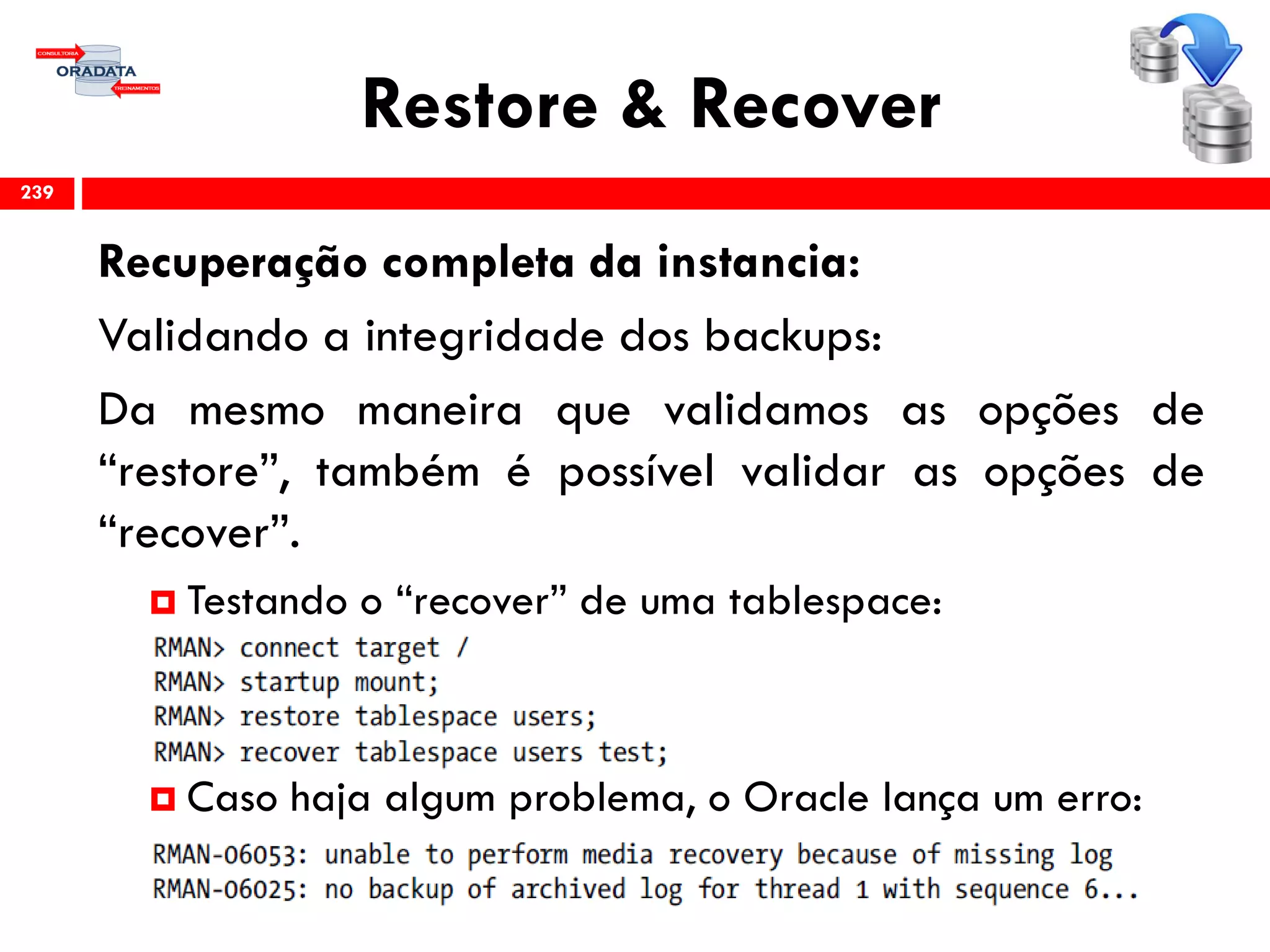 Restore & Recover
Recuperação completa da instancia:
Validando a integridade dos backups:
Da mesmo maneira que validamos as opções de
“restore”, também é possível validar as opções de
“recover”.
 Testando o “recover” de uma tablespace:
 Caso haja algum problema, o Oracle lança um erro:
239
 