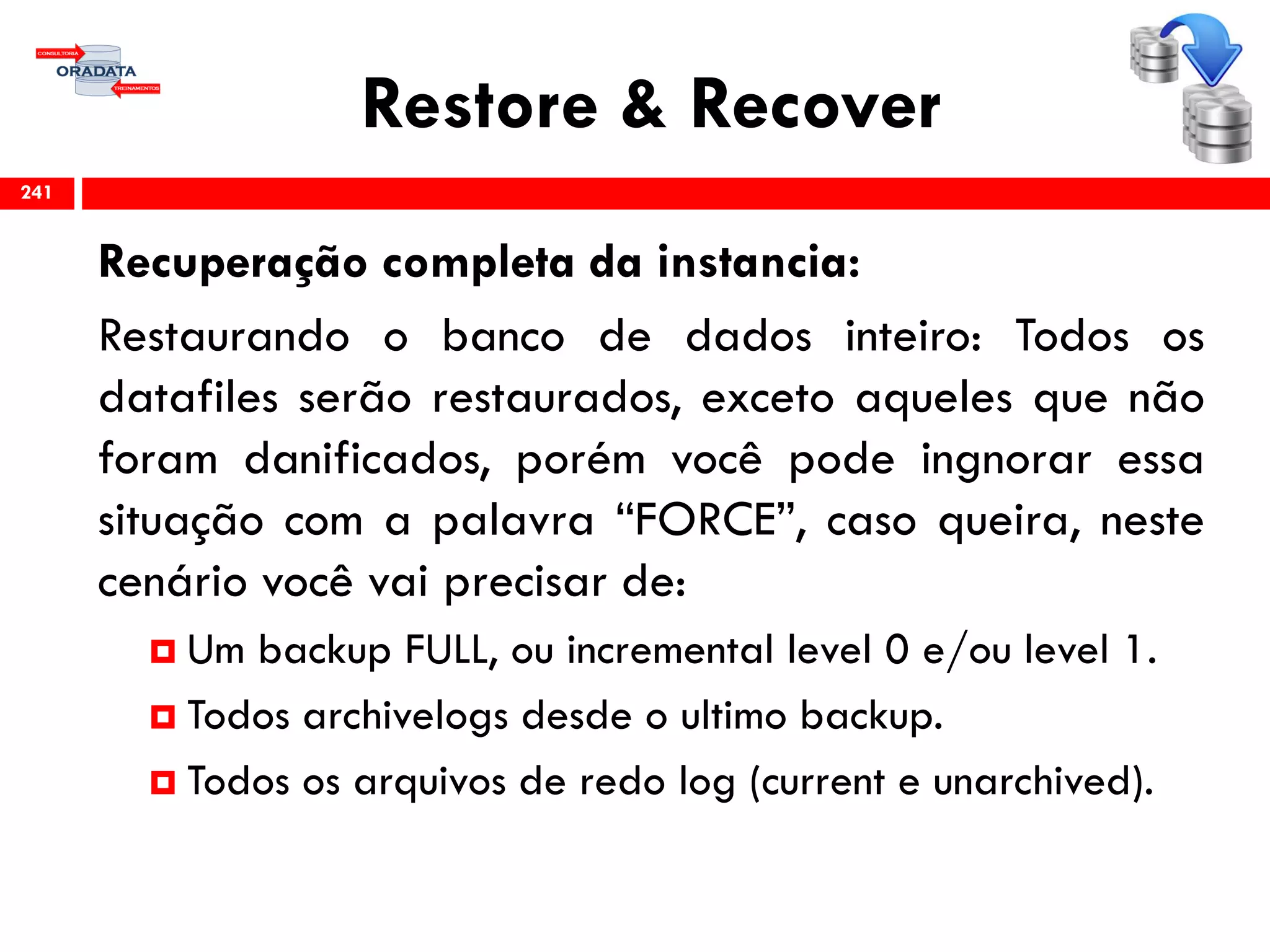 Restore & Recover
Recuperação completa da instancia:
Restaurando o banco de dados inteiro: Todos os
datafiles serão restaurados, exceto aqueles que não
foram danificados, porém você pode ingnorar essa
situação com a palavra “FORCE”, caso queira, neste
cenário você vai precisar de:
 Um backup FULL, ou incremental level 0 e/ou level 1.
 Todos archivelogs desde o ultimo backup.
 Todos os arquivos de redo log (current e unarchived).
241
 