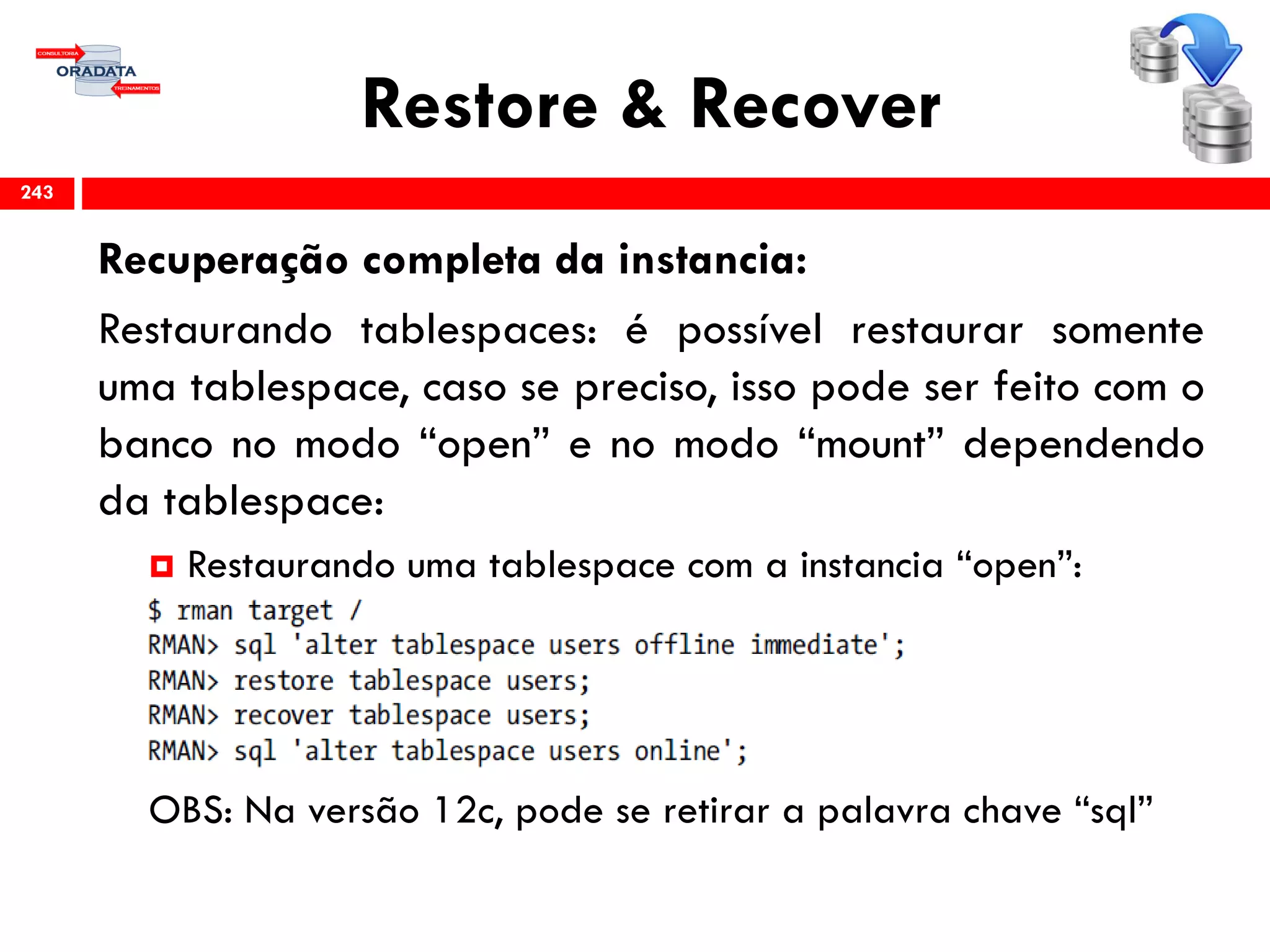 Restore & Recover
Recuperação completa da instancia:
Restaurando tablespaces: é possível restaurar somente
uma tablespace, caso se preciso, isso pode ser feito com o
banco no modo “open” e no modo “mount” dependendo
da tablespace:
 Restaurando uma tablespace com a instancia “open”:
OBS: Na versão 12c, pode se retirar a palavra chave “sql”
243
 