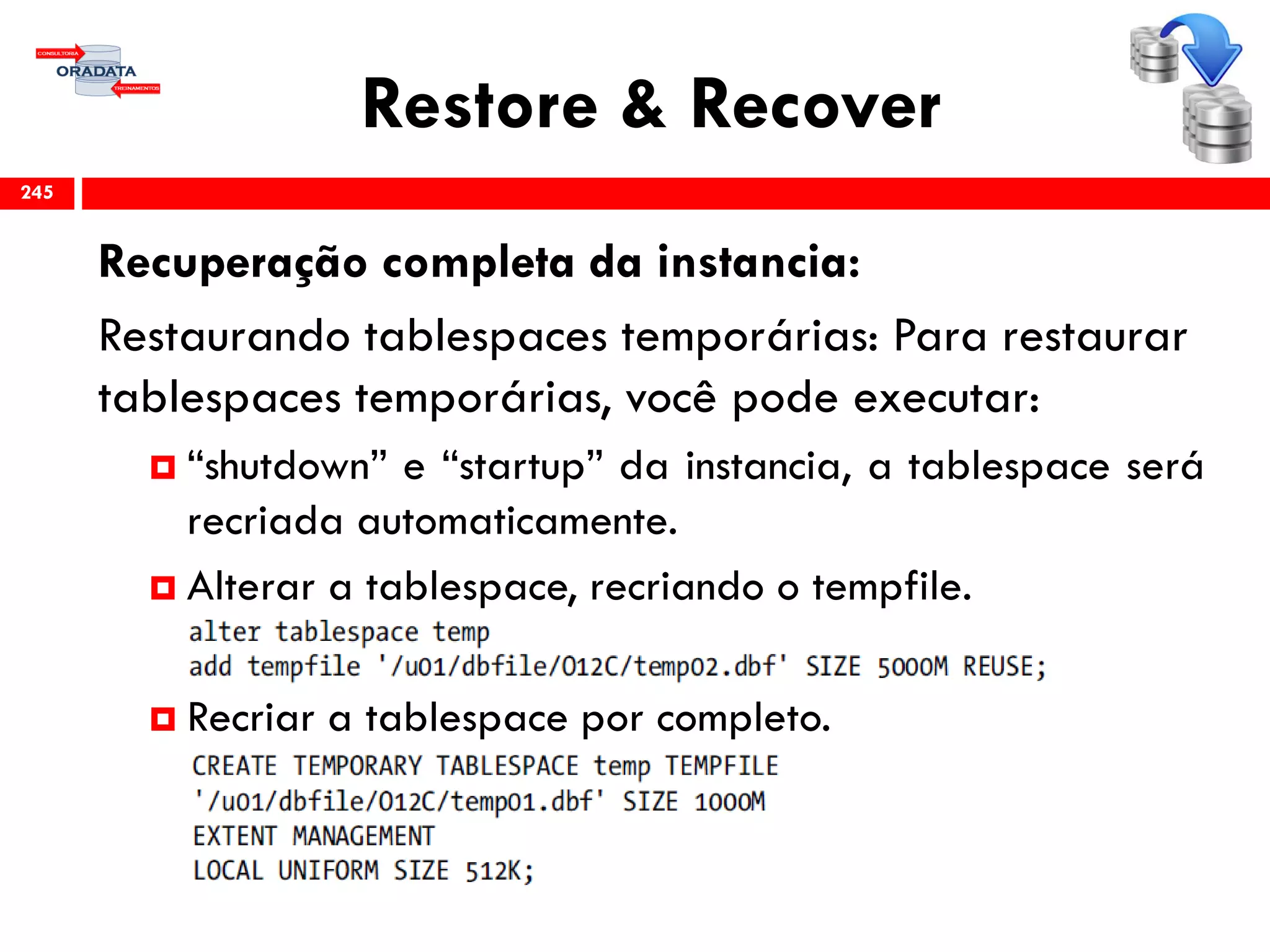 Restore & Recover
Recuperação completa da instancia:
Restaurando tablespaces temporárias: Para restaurar
tablespaces temporárias, você pode executar:
 “shutdown” e “startup” da instancia, a tablespace será
recriada automaticamente.
 Alterar a tablespace, recriando o tempfile.
 Recriar a tablespace por completo.
245
 