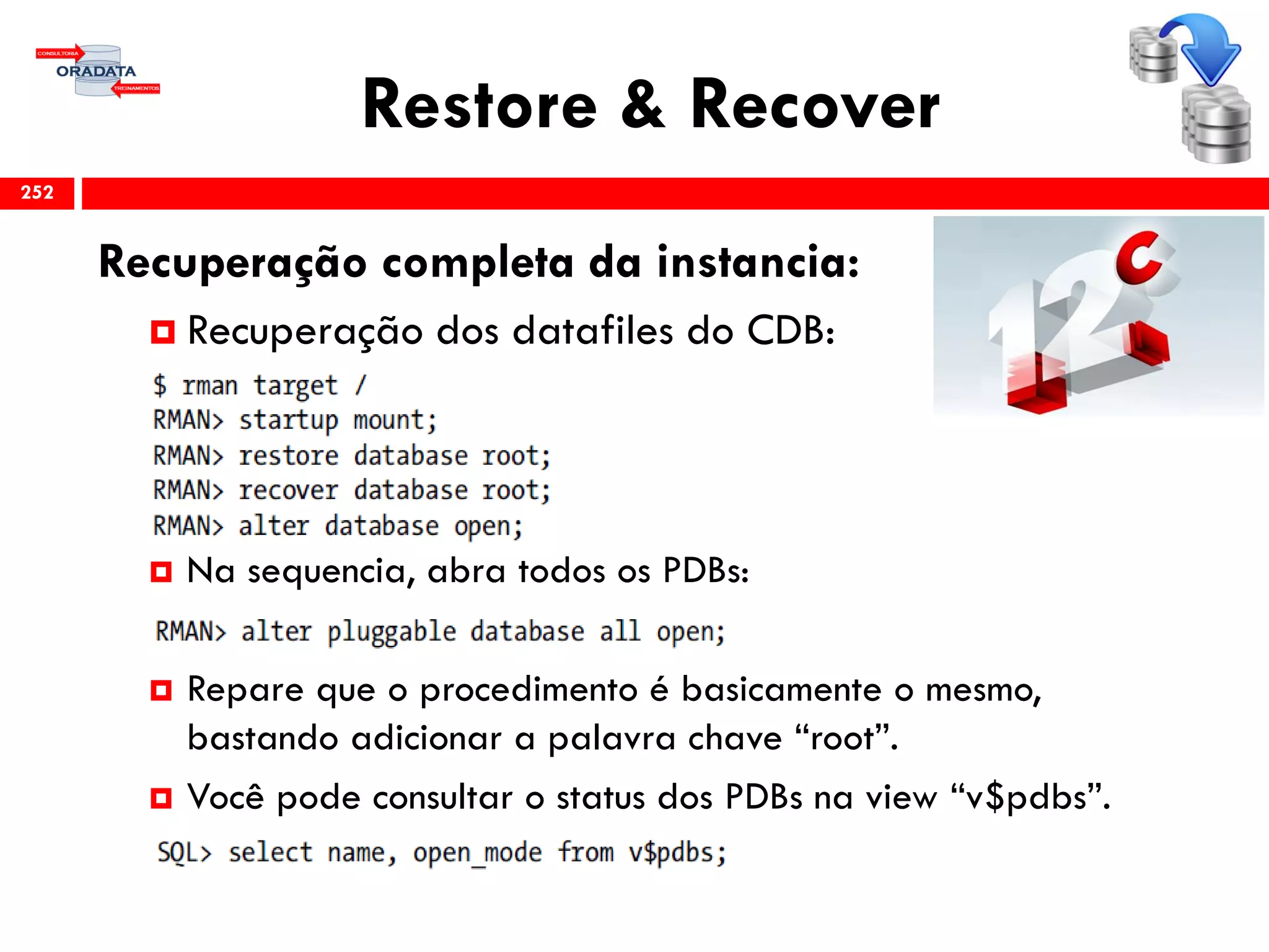 Restore & Recover
Recuperação completa da instancia:
 Recuperação dos datafiles do CDB:
 Na sequencia, abra todos os PDBs:
 Repare que o procedimento é basicamente o mesmo,
bastando adicionar a palavra chave “root”.
 Você pode consultar o status dos PDBs na view “v$pdbs”.
252
 