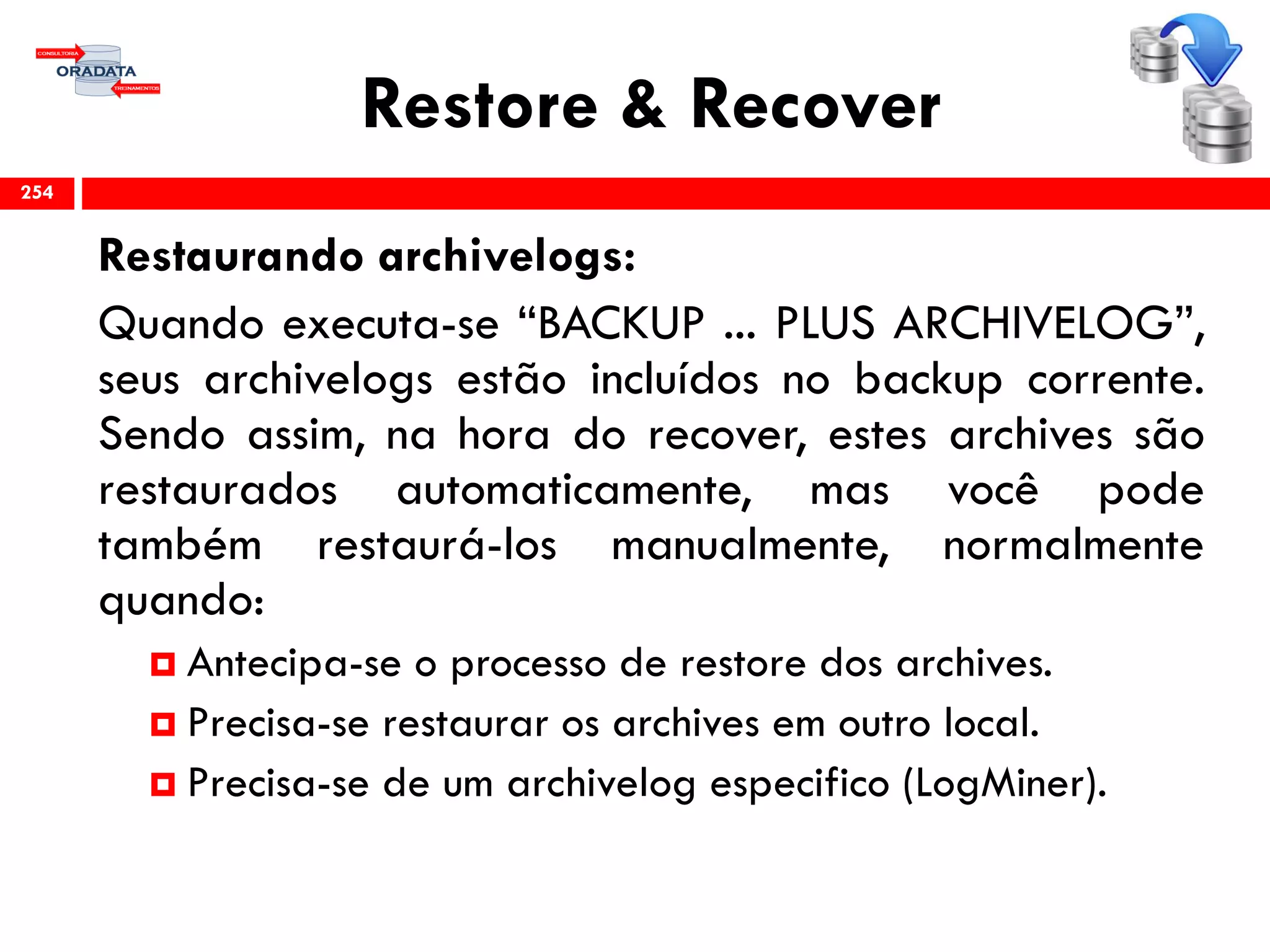 Restore & Recover
Restaurando archivelogs:
Quando executa-se “BACKUP ... PLUS ARCHIVELOG”,
seus archivelogs estão incluídos no backup corrente.
Sendo assim, na hora do recover, estes archives são
restaurados automaticamente, mas você pode
também restaurá-los manualmente, normalmente
quando:
 Antecipa-se o processo de restore dos archives.
 Precisa-se restaurar os archives em outro local.
 Precisa-se de um archivelog especifico (LogMiner).
254
 