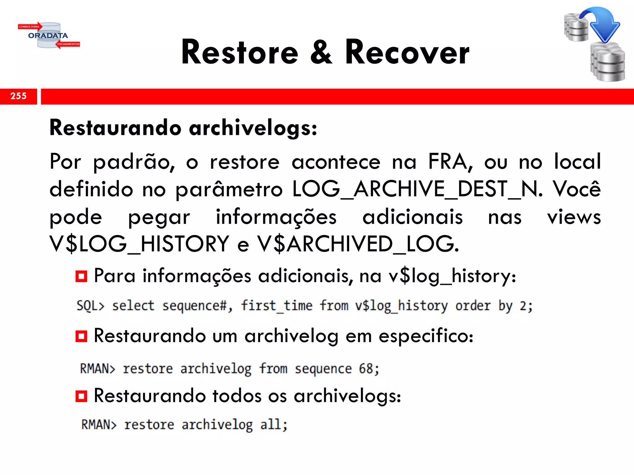 Restore & Recover
Restaurando archivelogs:
Por padrão, o restore acontece na FRA, ou no local
definido no parâmetro LOG_ARCHIVE_DEST_N. Você
pode pegar informações adicionais nas views
V$LOG_HISTORY e V$ARCHIVED_LOG.
 Para informações adicionais, na v$log_history:
 Restaurando um archivelog em especifico:
 Restaurando todos os archivelogs:
255
 
