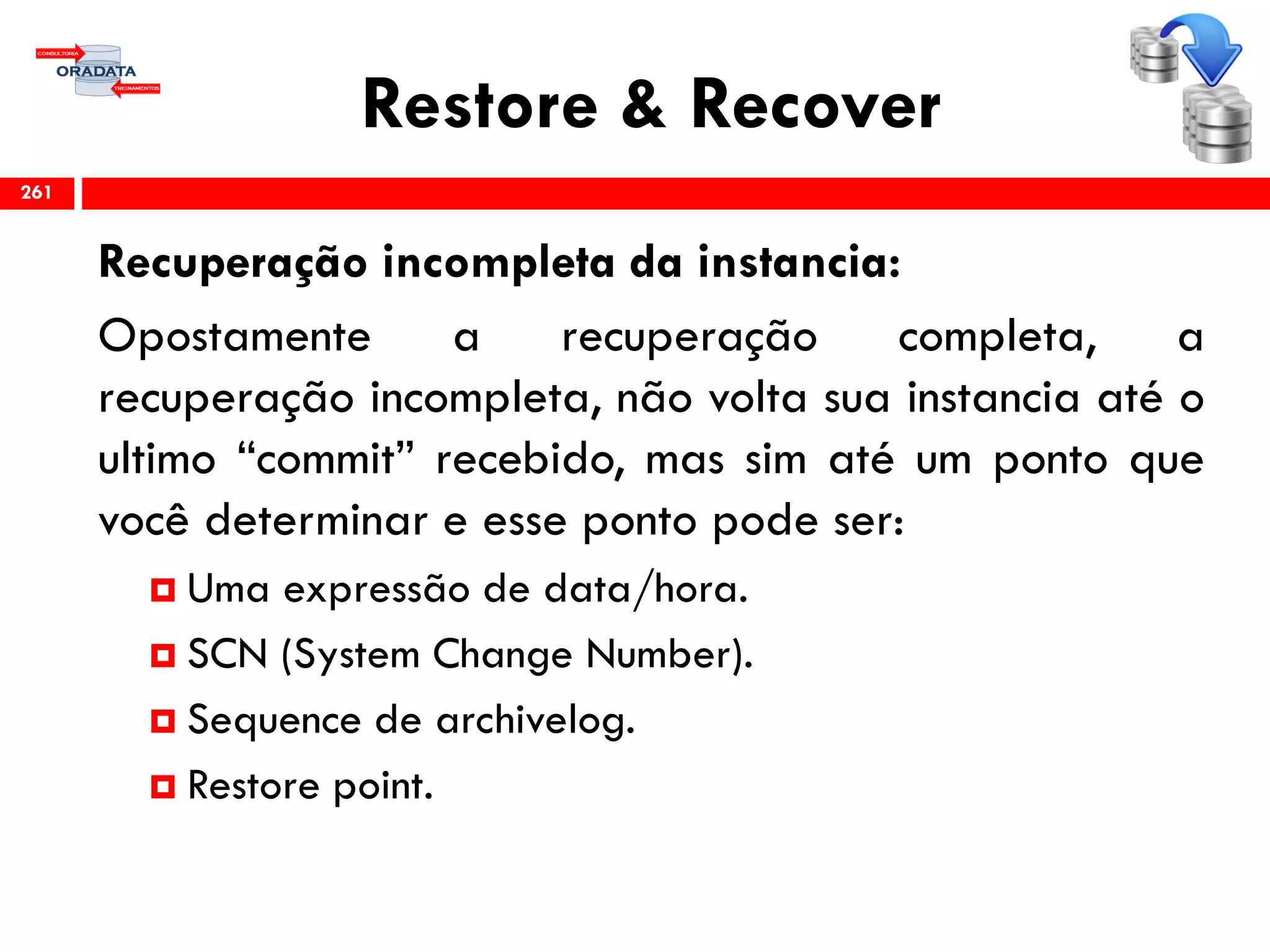 Restore & Recover
Recuperação incompleta da instancia:
Opostamente a recuperação completa, a
recuperação incompleta, não volta sua instancia até o
ultimo “commit” recebido, mas sim até um ponto que
você determinar e esse ponto pode ser:
 Uma expressão de data/hora.
 SCN (System Change Number).
 Sequence de archivelog.
 Restore point.
261
 