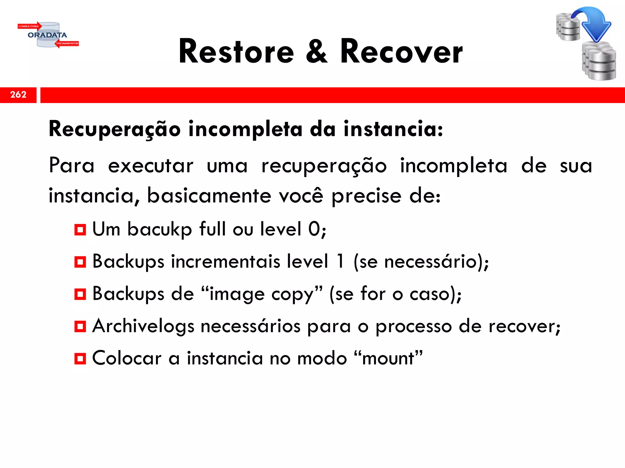 Restore & Recover
Recuperação incompleta da instancia:
Para executar uma recuperação incompleta de sua
instancia, basicamente você precise de:
 Um bacukp full ou level 0;
 Backups incrementais level 1 (se necessário);
 Backups de “image copy” (se for o caso);
 Archivelogs necessários para o processo de recover;
 Colocar a instancia no modo “mount”
262
 