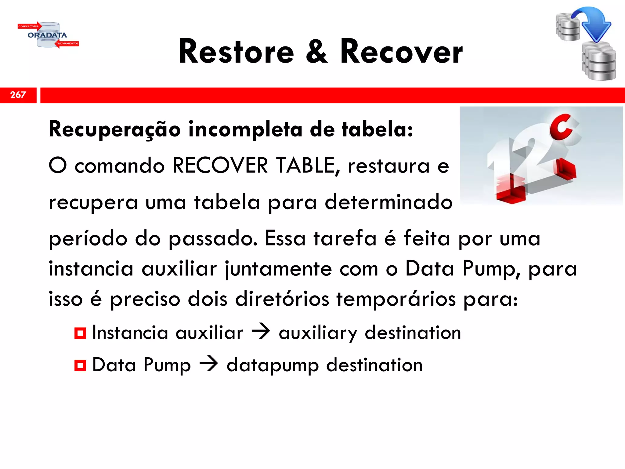 Restore & Recover
Recuperação incompleta de tabela:
O comando RECOVER TABLE, restaura e
recupera uma tabela para determinado
período do passado. Essa tarefa é feita por uma
instancia auxiliar juntamente com o Data Pump, para
isso é preciso dois diretórios temporários para:
 Instancia auxiliar  auxiliary destination
 Data Pump  datapump destination
267
 