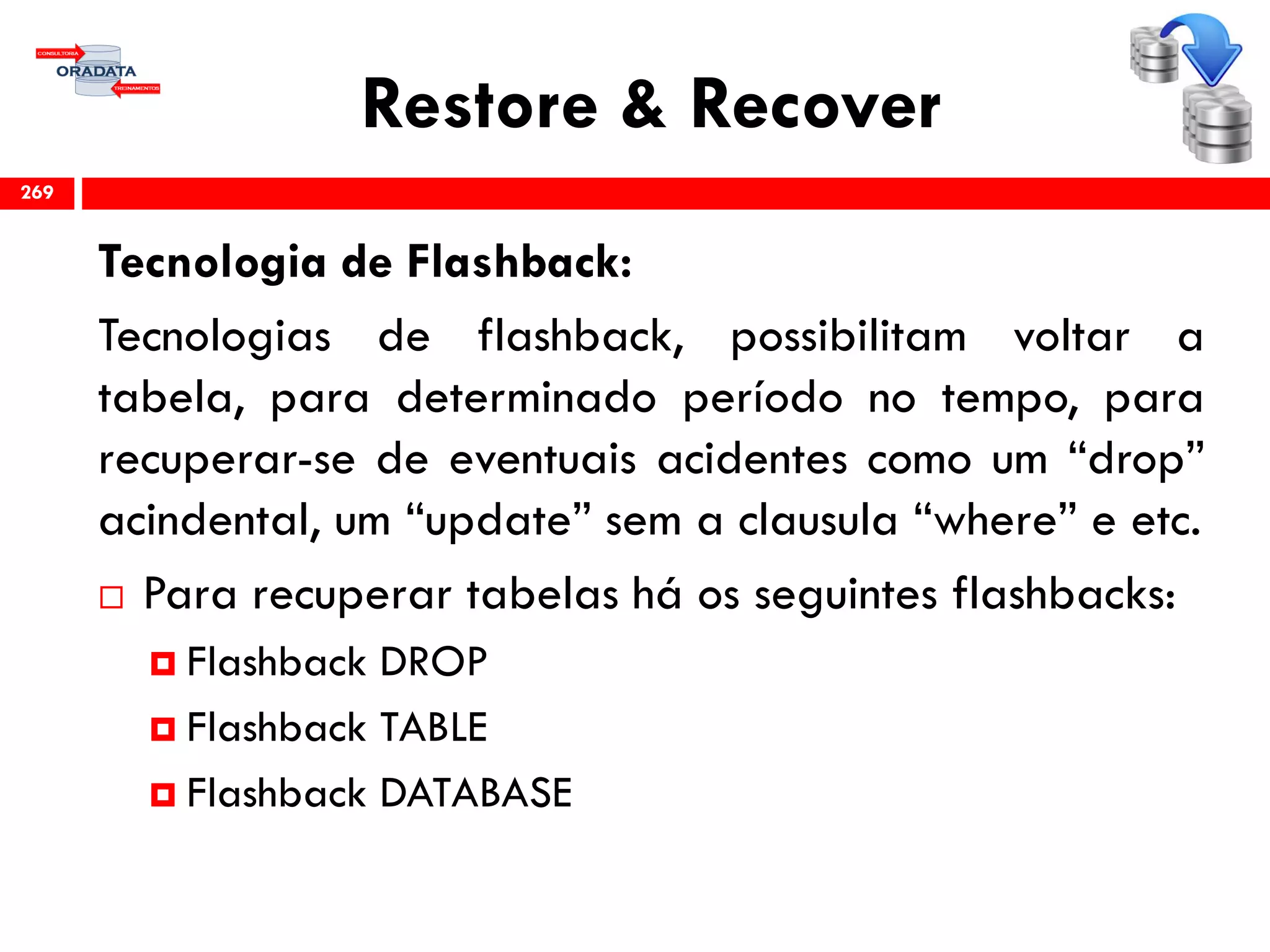 Restore & Recover
Tecnologia de Flashback:
Tecnologias de flashback, possibilitam voltar a
tabela, para determinado período no tempo, para
recuperar-se de eventuais acidentes como um “drop”
acindental, um “update” sem a clausula “where” e etc.
 Para recuperar tabelas há os seguintes flashbacks:
 Flashback DROP
 Flashback TABLE
 Flashback DATABASE
269
 
