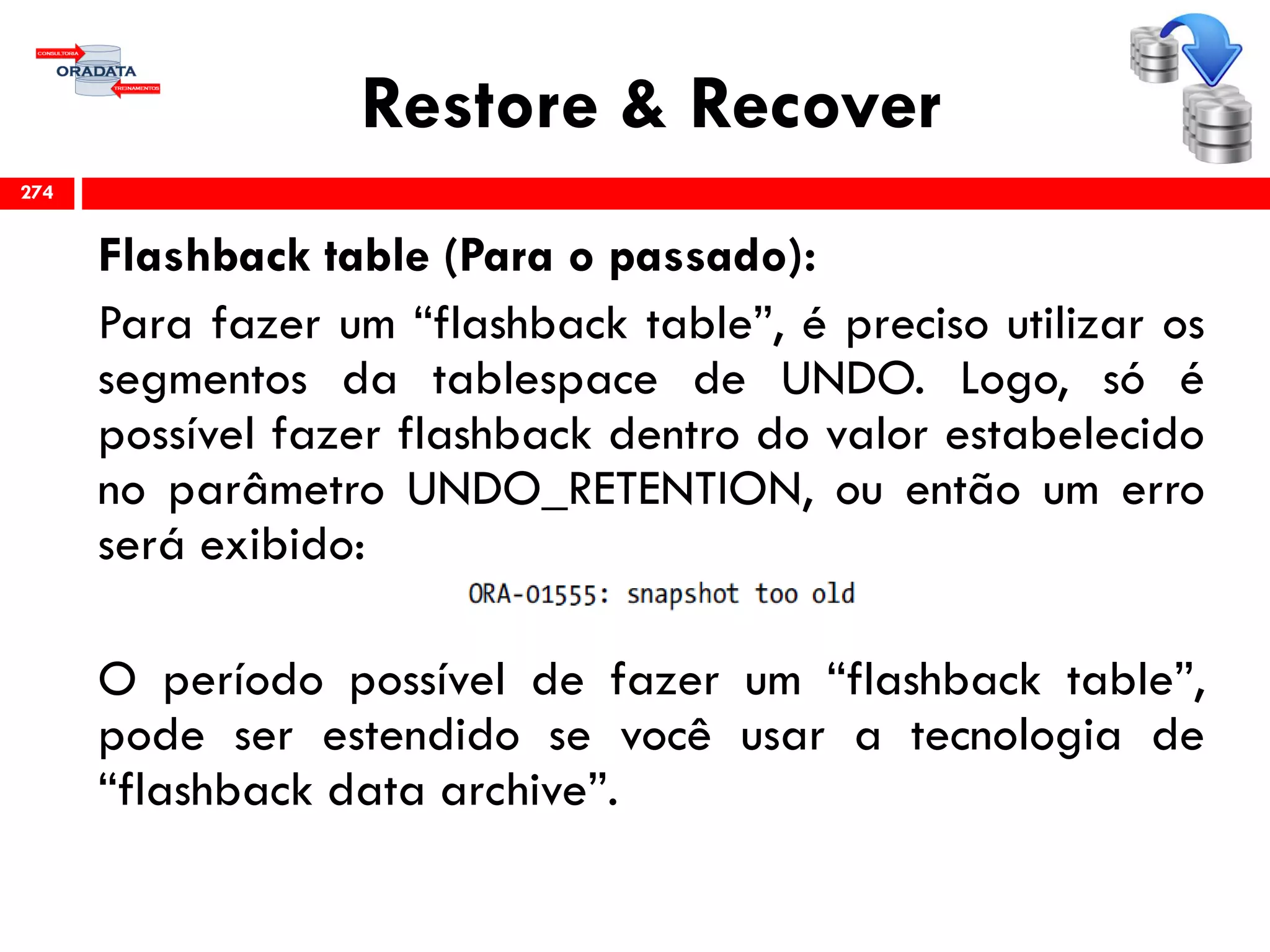 Restore & Recover
Flashback table (Para o passado):
Para fazer um “flashback table”, é preciso utilizar os
segmentos da tablespace de UNDO. Logo, só é
possível fazer flashback dentro do valor estabelecido
no parâmetro UNDO_RETENTION, ou então um erro
será exibido:
O período possível de fazer um “flashback table”,
pode ser estendido se você usar a tecnologia de
“flashback data archive”.
274
 