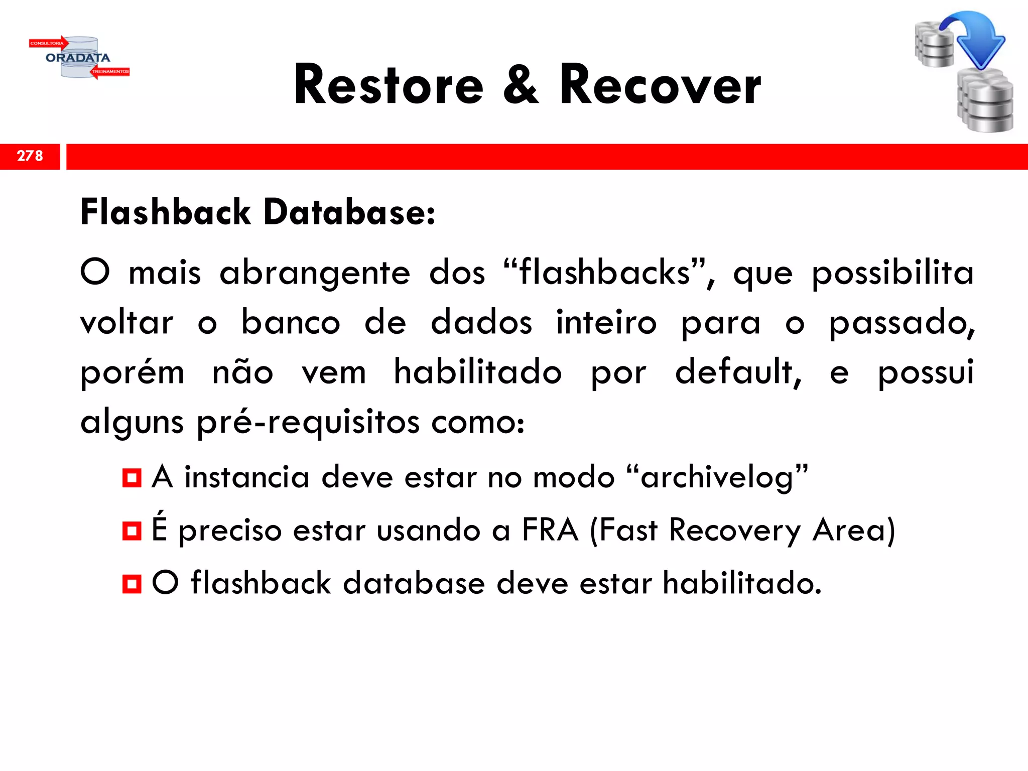 Restore & Recover
Flashback Database:
O mais abrangente dos “flashbacks”, que possibilita
voltar o banco de dados inteiro para o passado,
porém não vem habilitado por default, e possui
alguns pré-requisitos como:
 A instancia deve estar no modo “archivelog”
 É preciso estar usando a FRA (Fast Recovery Area)
 O flashback database deve estar habilitado.
278
 