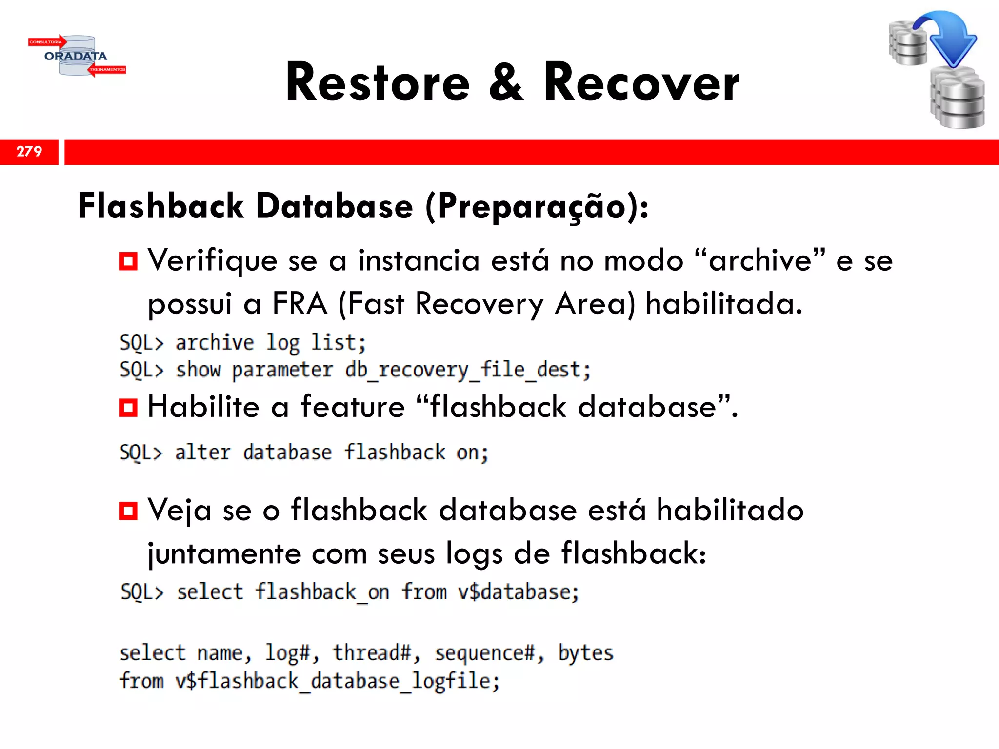 Restore & Recover
Flashback Database (Preparação):
 Verifique se a instancia está no modo “archive” e se
possui a FRA (Fast Recovery Area) habilitada.
 Habilite a feature “flashback database”.
 Veja se o flashback database está habilitado
juntamente com seus logs de flashback:
279
 