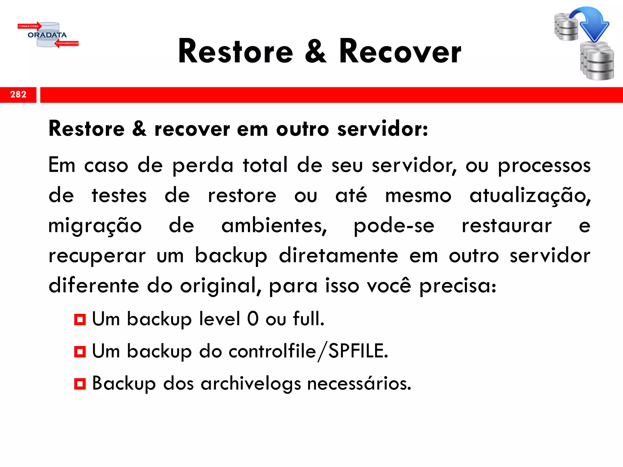 Restore & Recover
Restore & recover em outro servidor:
Em caso de perda total de seu servidor, ou processos
de testes de restore ou até mesmo atualização,
migração de ambientes, pode-se restaurar e
recuperar um backup diretamente em outro servidor
diferente do original, para isso você precisa:
 Um backup level 0 ou full.
 Um backup do controlfile/SPFILE.
 Backup dos archivelogs necessários.
282
 