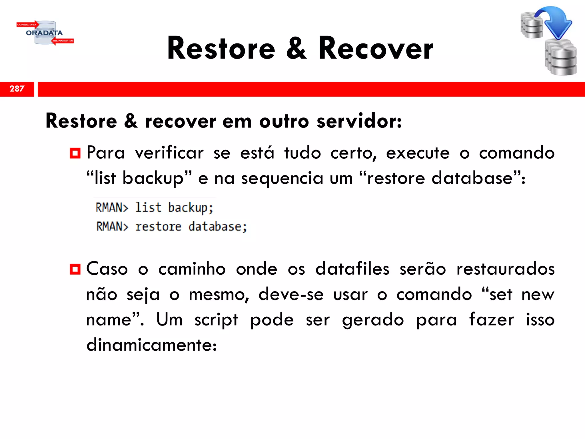 Restore & Recover
Restore & recover em outro servidor:
 Para verificar se está tudo certo, execute o comando
“list backup” e na sequencia um “restore database”:
 Caso o caminho onde os datafiles serão restaurados
não seja o mesmo, deve-se usar o comando “set new
name”. Um script pode ser gerado para fazer isso
dinamicamente:
287
 