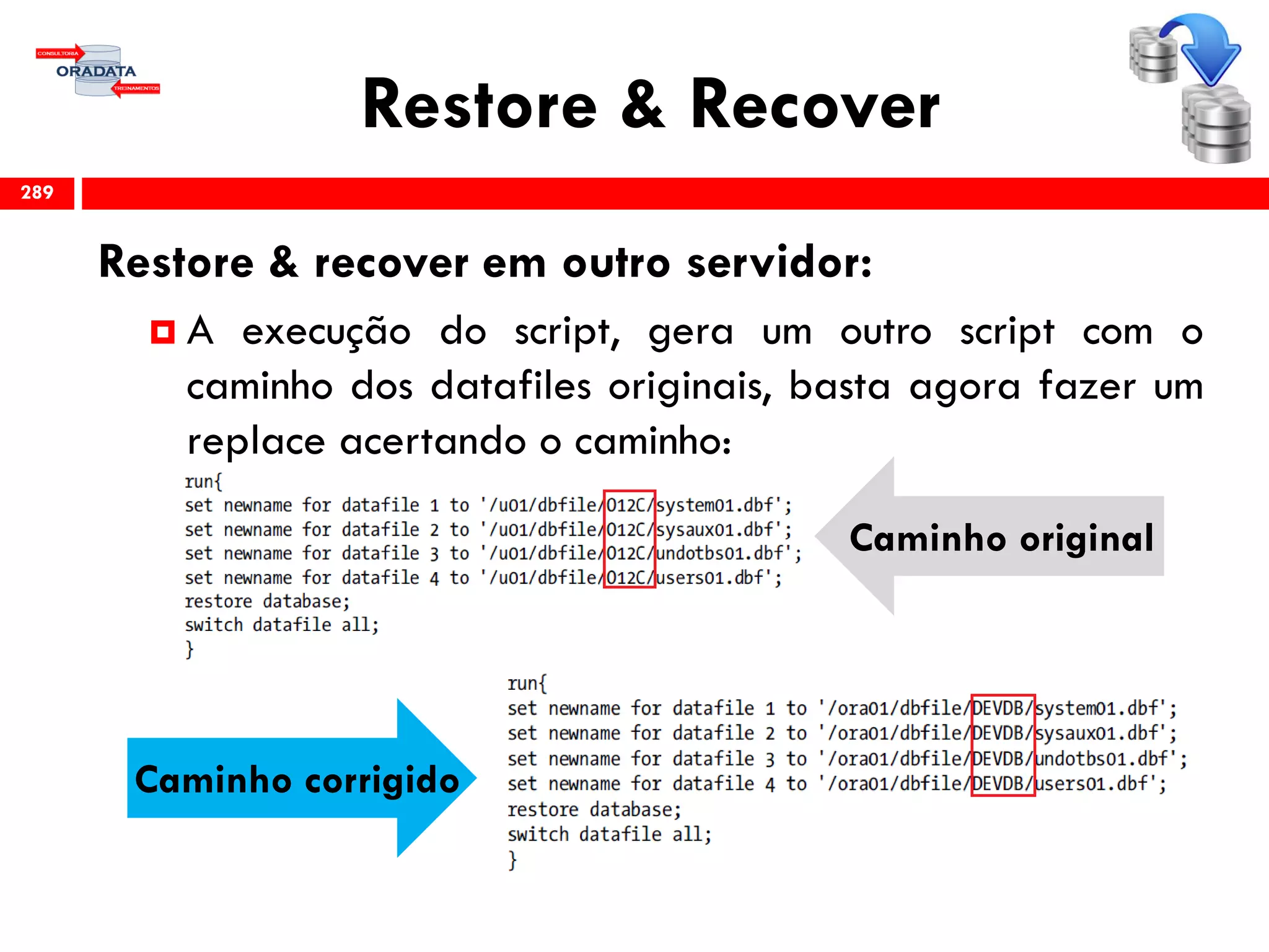 Restore & Recover
Restore & recover em outro servidor:
 A execução do script, gera um outro script com o
caminho dos datafiles originais, basta agora fazer um
replace acertando o caminho:
289
Caminho original
Caminho corrigido
 