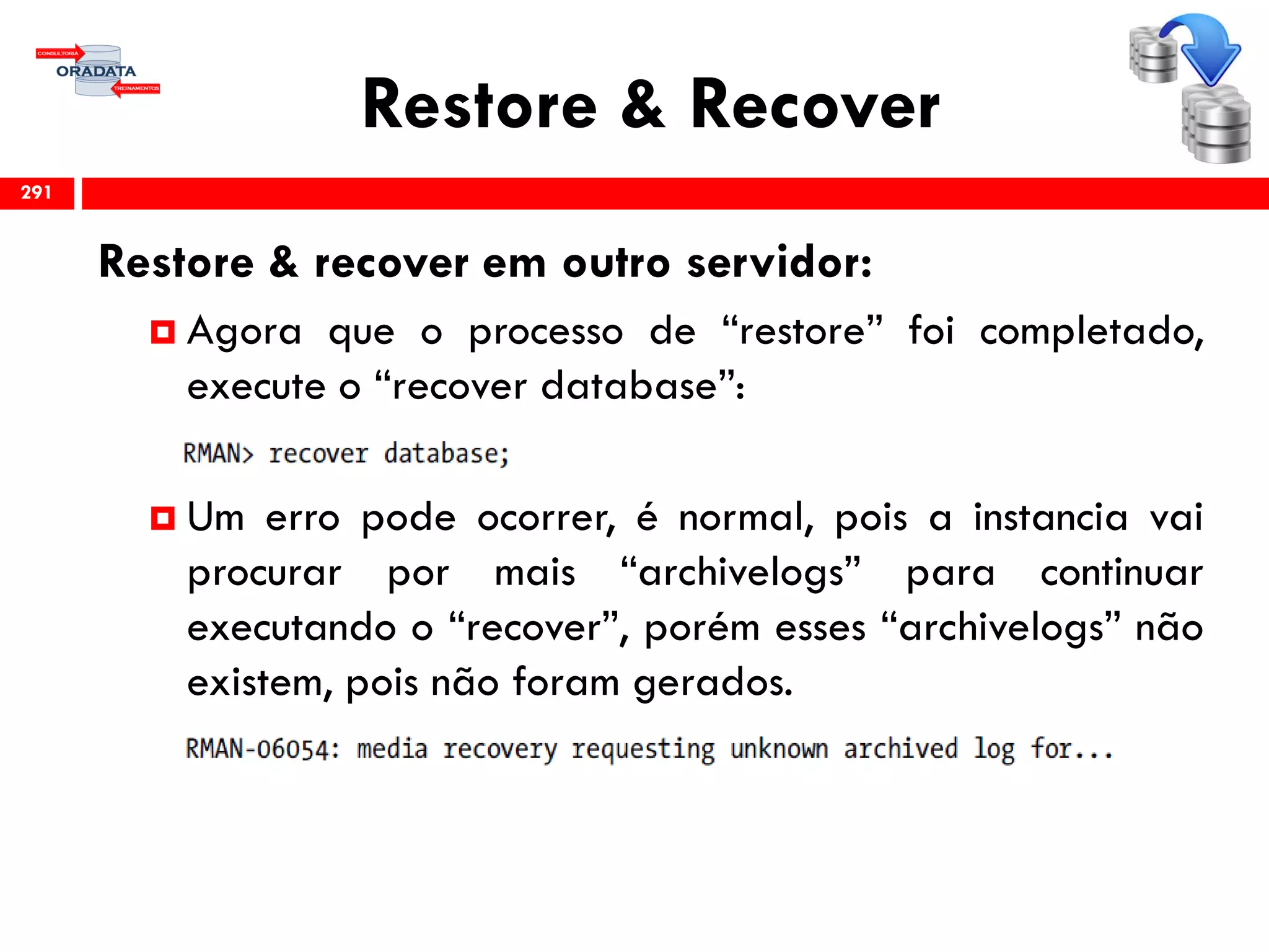 Restore & Recover
Restore & recover em outro servidor:
 Agora que o processo de “restore” foi completado,
execute o “recover database”:
 Um erro pode ocorrer, é normal, pois a instancia vai
procurar por mais “archivelogs” para continuar
executando o “recover”, porém esses “archivelogs” não
existem, pois não foram gerados.
291
 