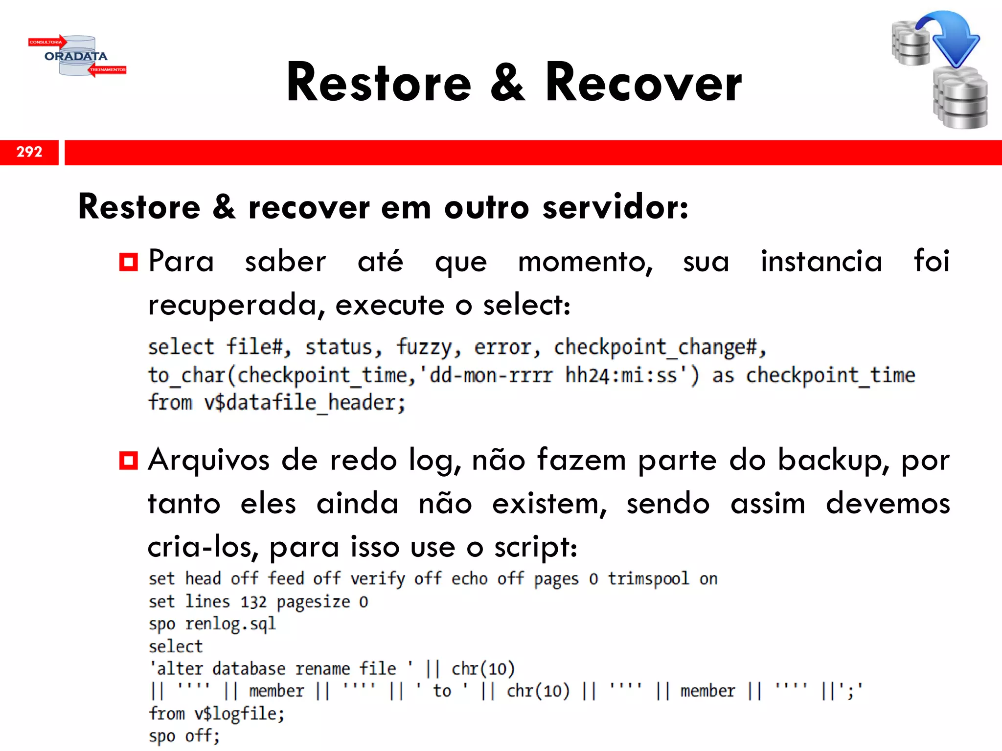Restore & Recover
Restore & recover em outro servidor:
 Para saber até que momento, sua instancia foi
recuperada, execute o select:
 Arquivos de redo log, não fazem parte do backup, por
tanto eles ainda não existem, sendo assim devemos
cria-los, para isso use o script:
292
 