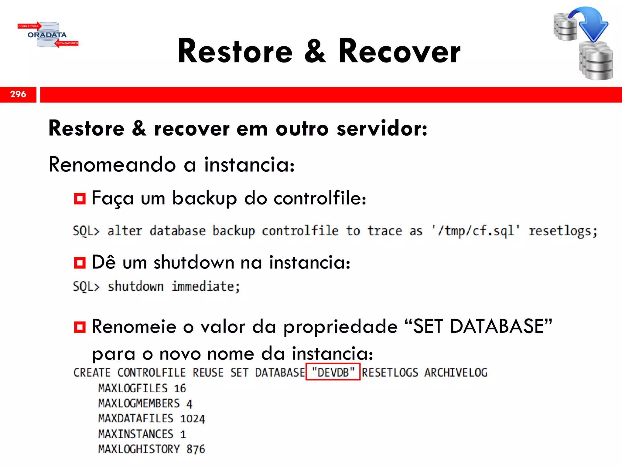 Restore & Recover
Restore & recover em outro servidor:
Renomeando a instancia:
 Faça um backup do controlfile:
 Dê um shutdown na instancia:
 Renomeie o valor da propriedade “SET DATABASE”
para o novo nome da instancia:
296
 