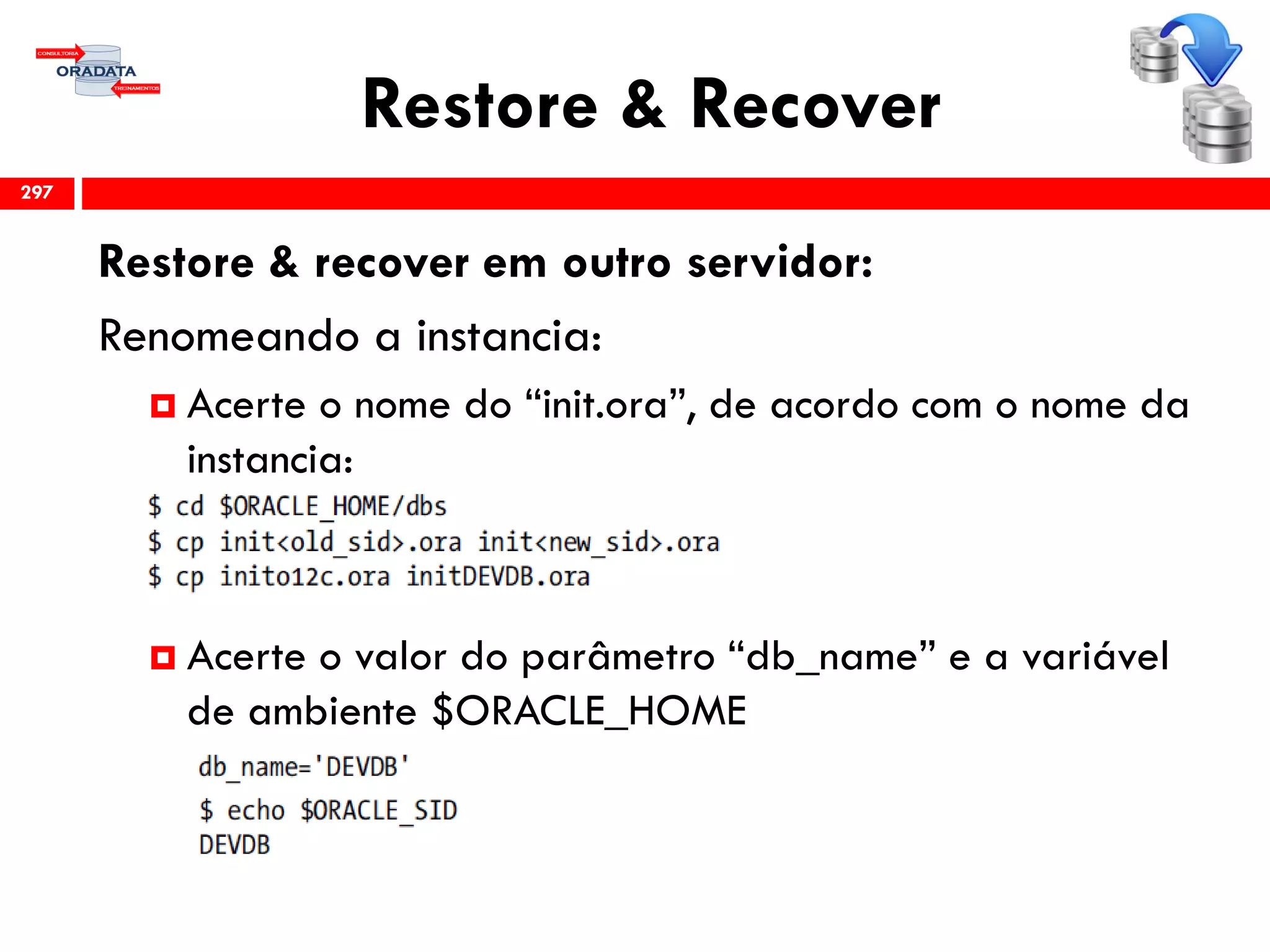 Restore & Recover
Restore & recover em outro servidor:
Renomeando a instancia:
 Acerte o nome do “init.ora”, de acordo com o nome da
instancia:
 Acerte o valor do parâmetro “db_name” e a variável
de ambiente $ORACLE_HOME
297
 
