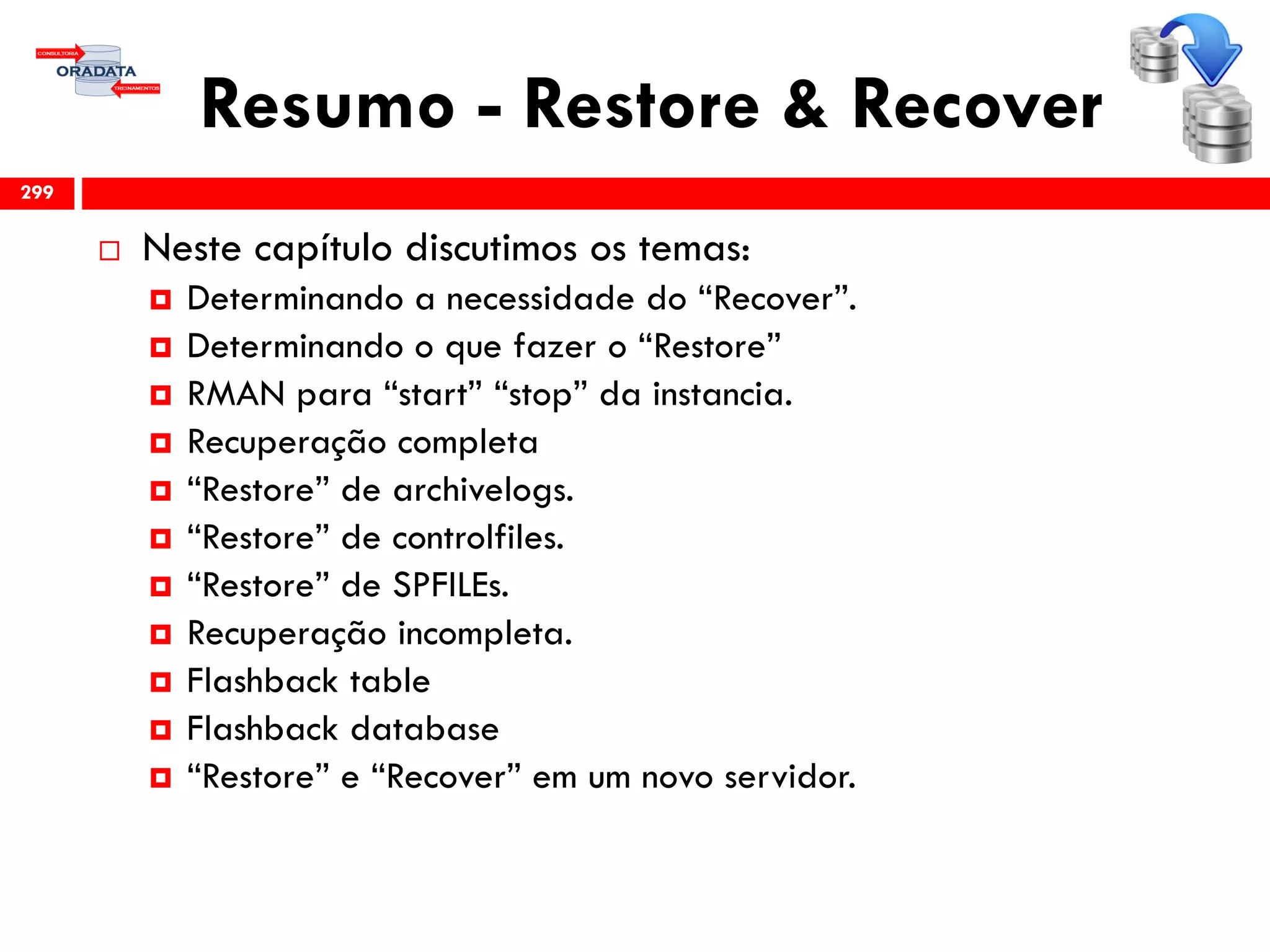 Resumo - Restore & Recover
 Neste capítulo discutimos os temas:
 Determinando a necessidade do “Recover”.
 Determinando o que fazer o “Restore”
 RMAN para “start” “stop” da instancia.
 Recuperação completa
 “Restore” de archivelogs.
 “Restore” de controlfiles.
 “Restore” de SPFILEs.
 Recuperação incompleta.
 Flashback table
 Flashback database
 “Restore” e “Recover” em um novo servidor.
299
 