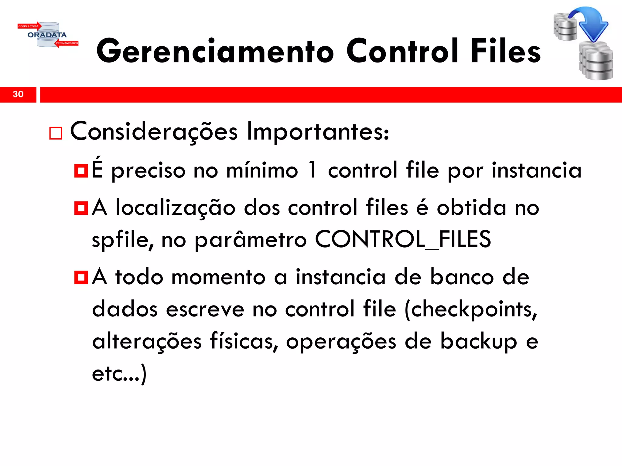 Gerenciamento Control Files
 Considerações Importantes:
É preciso no mínimo 1 control file por instancia
A localização dos control files é obtida no
spfile, no parâmetro CONTROL_FILES
A todo momento a instancia de banco de
dados escreve no control file (checkpoints,
alterações físicas, operações de backup e
etc...)
30
 