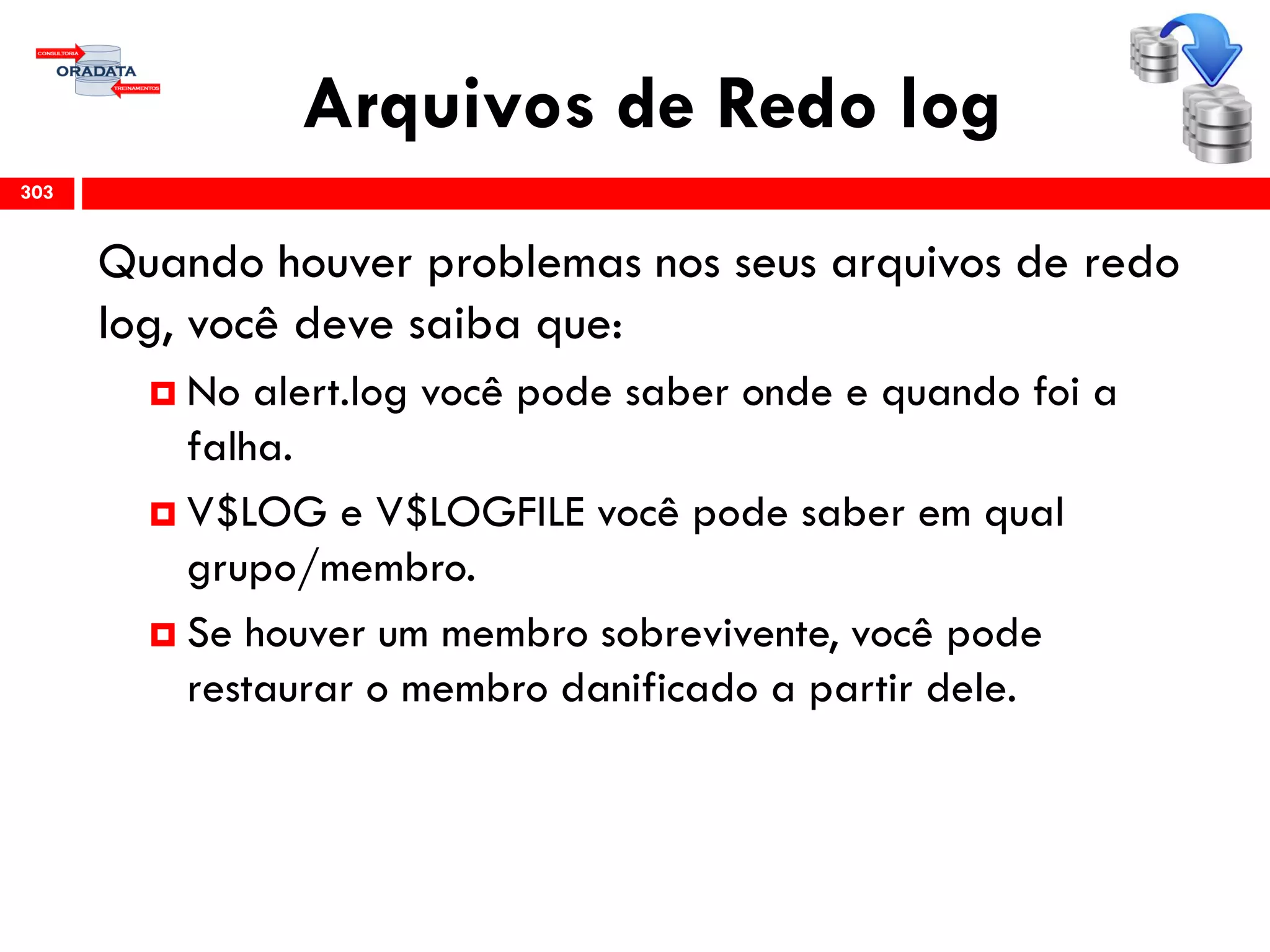 Arquivos de Redo log
Quando houver problemas nos seus arquivos de redo
log, você deve saiba que:
 No alert.log você pode saber onde e quando foi a
falha.
 V$LOG e V$LOGFILE você pode saber em qual
grupo/membro.
 Se houver um membro sobrevivente, você pode
restaurar o membro danificado a partir dele.
303
 