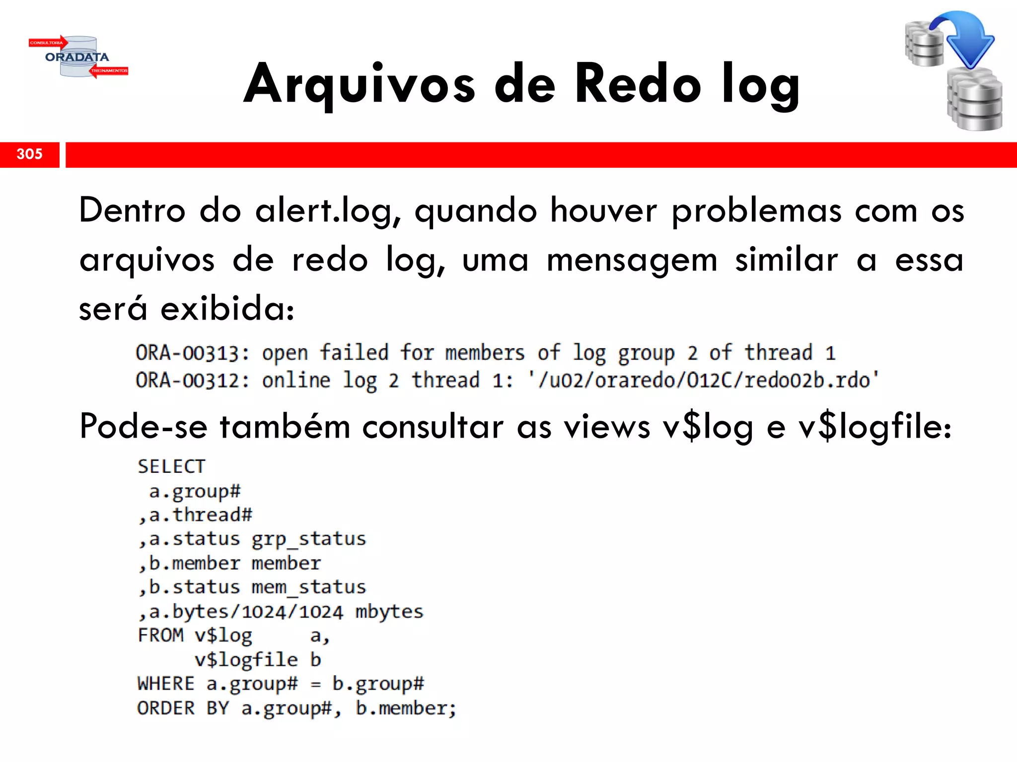 Arquivos de Redo log
305
Dentro do alert.log, quando houver problemas com os
arquivos de redo log, uma mensagem similar a essa
será exibida:
Pode-se também consultar as views v$log e v$logfile:
 