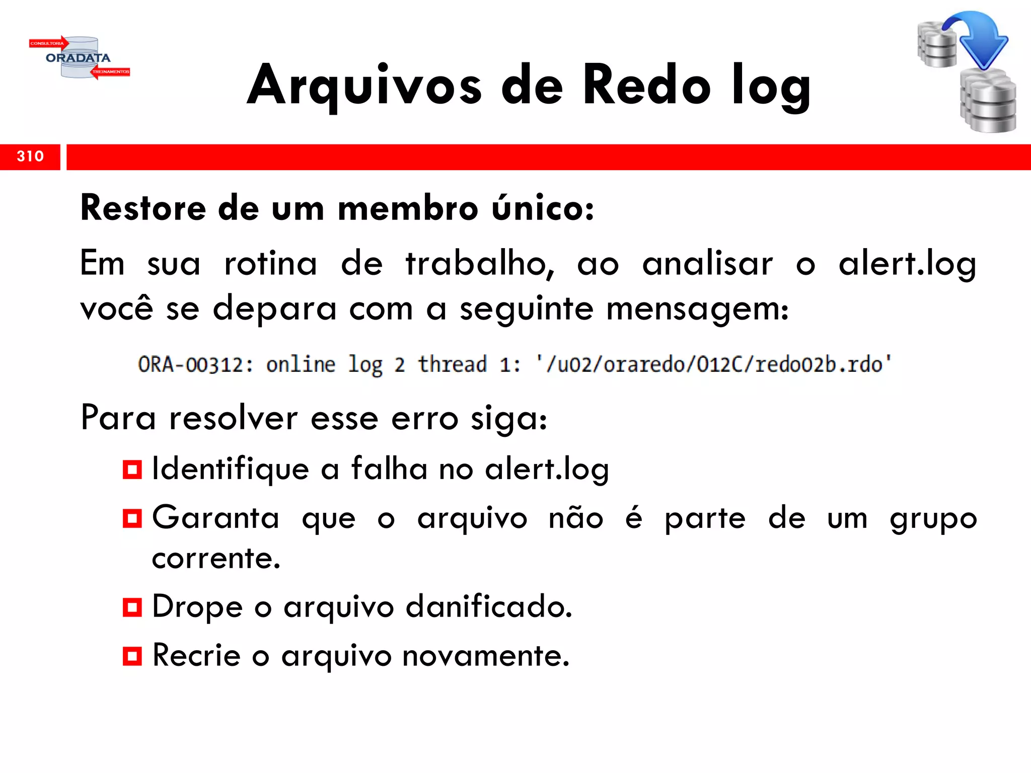 Arquivos de Redo log
310
Restore de um membro único:
Em sua rotina de trabalho, ao analisar o alert.log
você se depara com a seguinte mensagem:
Para resolver esse erro siga:
 Identifique a falha no alert.log
 Garanta que o arquivo não é parte de um grupo
corrente.
 Drope o arquivo danificado.
 Recrie o arquivo novamente.
 