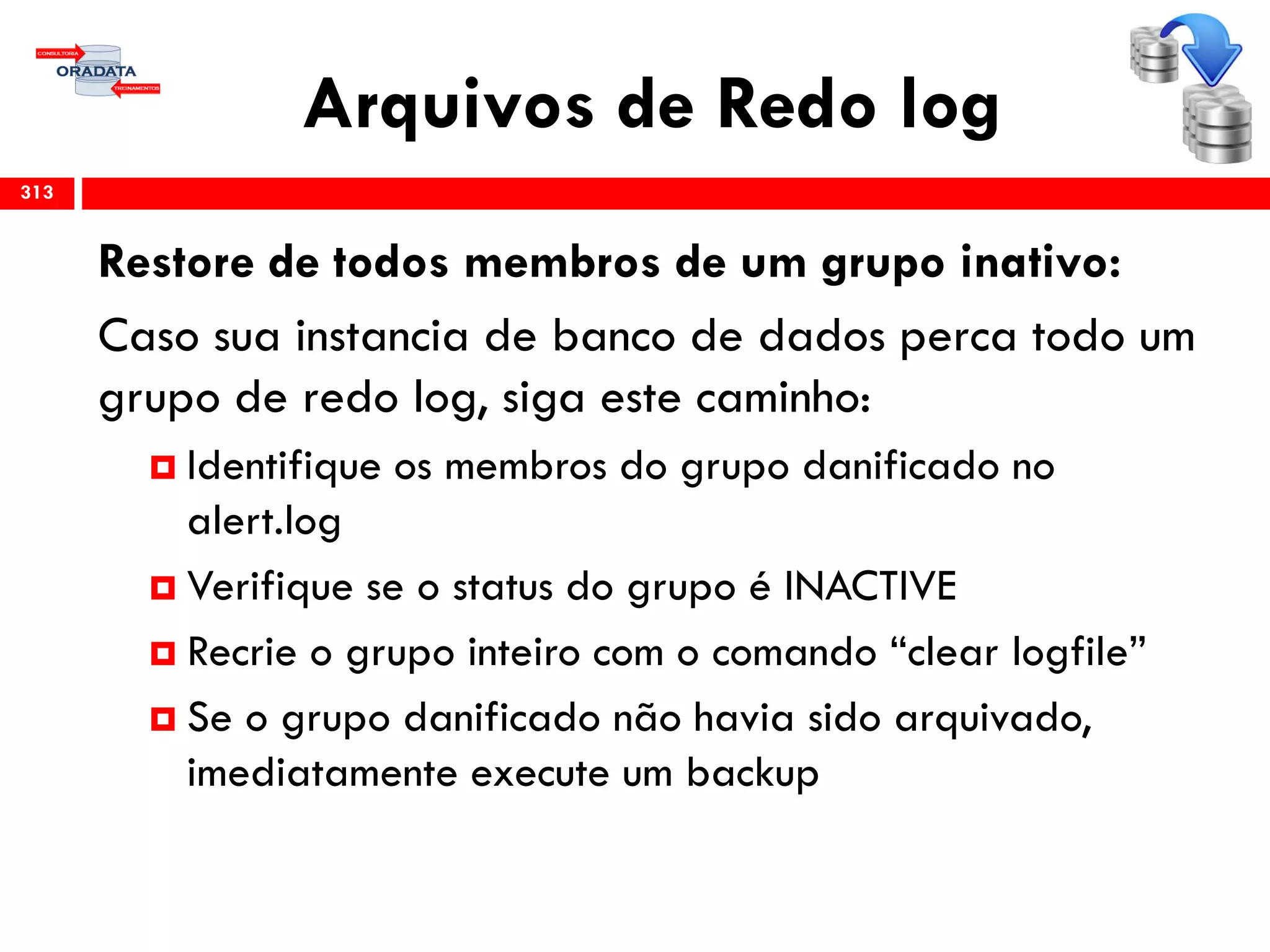 Arquivos de Redo log
313
Restore de todos membros de um grupo inativo:
Caso sua instancia de banco de dados perca todo um
grupo de redo log, siga este caminho:
 Identifique os membros do grupo danificado no
alert.log
 Verifique se o status do grupo é INACTIVE
 Recrie o grupo inteiro com o comando “clear logfile”
 Se o grupo danificado não havia sido arquivado,
imediatamente execute um backup
 