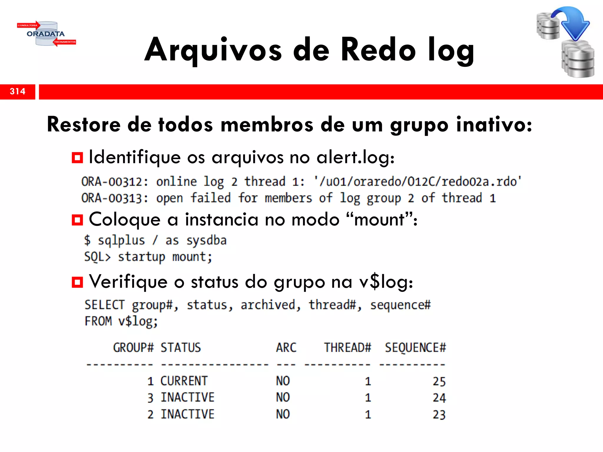 Arquivos de Redo log
314
Restore de todos membros de um grupo inativo:
 Identifique os arquivos no alert.log:
 Coloque a instancia no modo “mount”:
 Verifique o status do grupo na v$log:
 