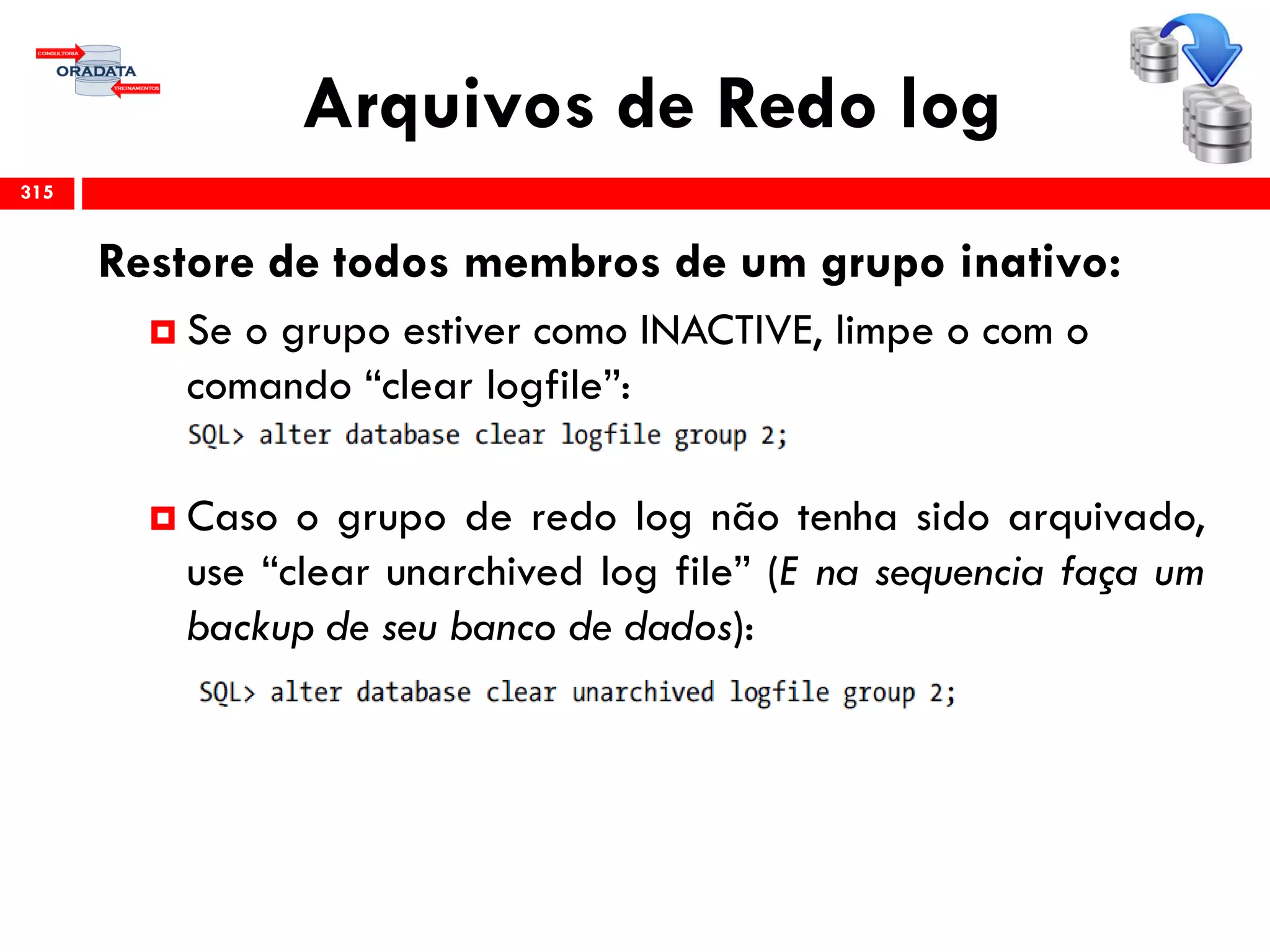 Arquivos de Redo log
315
Restore de todos membros de um grupo inativo:
 Se o grupo estiver como INACTIVE, limpe o com o
comando “clear logfile”:
 Caso o grupo de redo log não tenha sido arquivado,
use “clear unarchived log file” (E na sequencia faça um
backup de seu banco de dados):
 