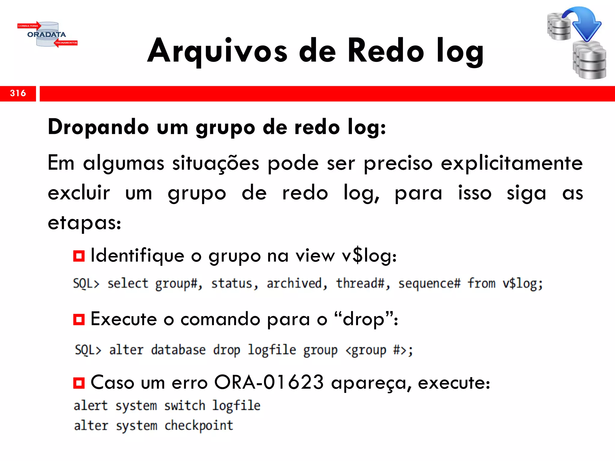 Arquivos de Redo log
316
Dropando um grupo de redo log:
Em algumas situações pode ser preciso explicitamente
excluir um grupo de redo log, para isso siga as
etapas:
 Identifique o grupo na view v$log:
 Execute o comando para o “drop”:
 Caso um erro ORA-01623 apareça, execute:
 