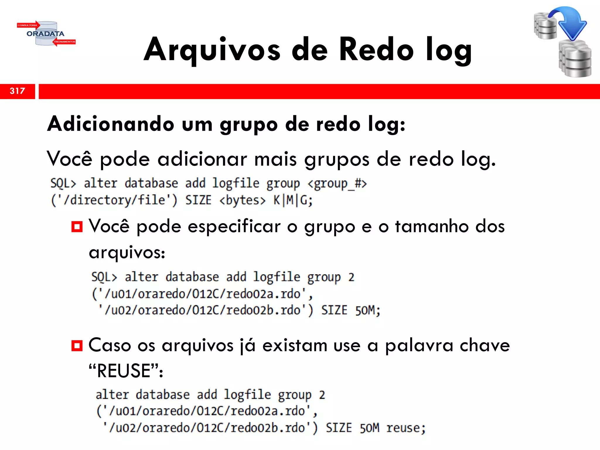 Arquivos de Redo log
317
Adicionando um grupo de redo log:
Você pode adicionar mais grupos de redo log.
 Você pode especificar o grupo e o tamanho dos
arquivos:
 Caso os arquivos já existam use a palavra chave
“REUSE”:
 