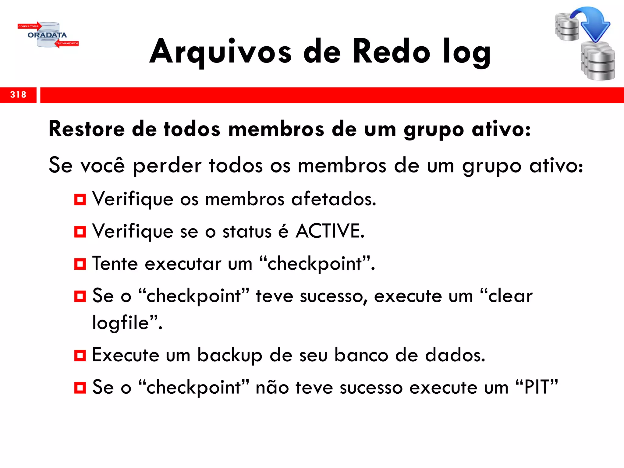 Arquivos de Redo log
318
Restore de todos membros de um grupo ativo:
Se você perder todos os membros de um grupo ativo:
 Verifique os membros afetados.
 Verifique se o status é ACTIVE.
 Tente executar um “checkpoint”.
 Se o “checkpoint” teve sucesso, execute um “clear
logfile”.
 Execute um backup de seu banco de dados.
 Se o “checkpoint” não teve sucesso execute um “PIT”
 
