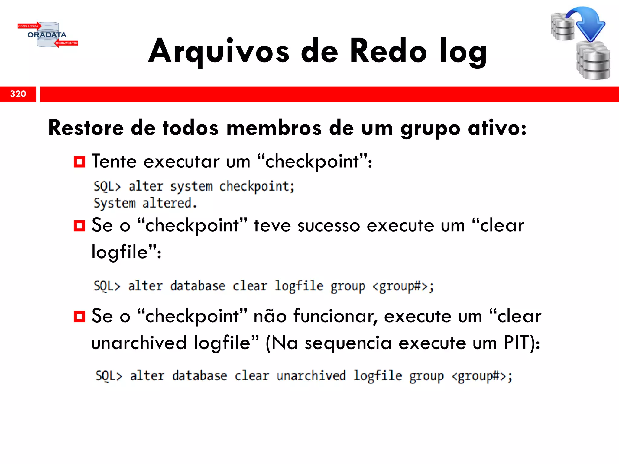 Arquivos de Redo log
320
Restore de todos membros de um grupo ativo:
 Tente executar um “checkpoint”:
 Se o “checkpoint” teve sucesso execute um “clear
logfile”:
 Se o “checkpoint” não funcionar, execute um “clear
unarchived logfile” (Na sequencia execute um PIT):
 