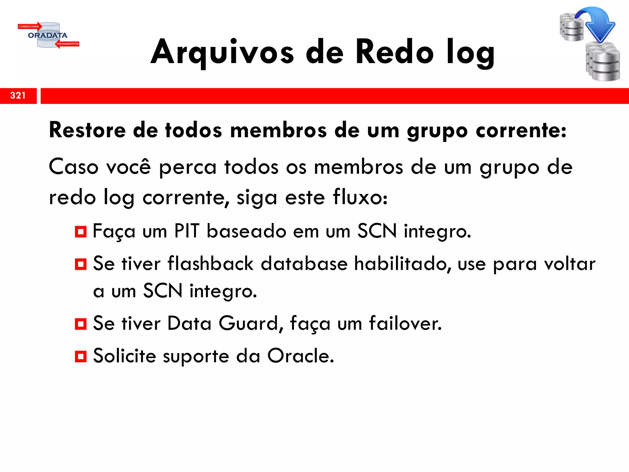 Arquivos de Redo log
321
Restore de todos membros de um grupo corrente:
Caso você perca todos os membros de um grupo de
redo log corrente, siga este fluxo:
 Faça um PIT baseado em um SCN integro.
 Se tiver flashback database habilitado, use para voltar
a um SCN integro.
 Se tiver Data Guard, faça um failover.
 Solicite suporte da Oracle.
 
