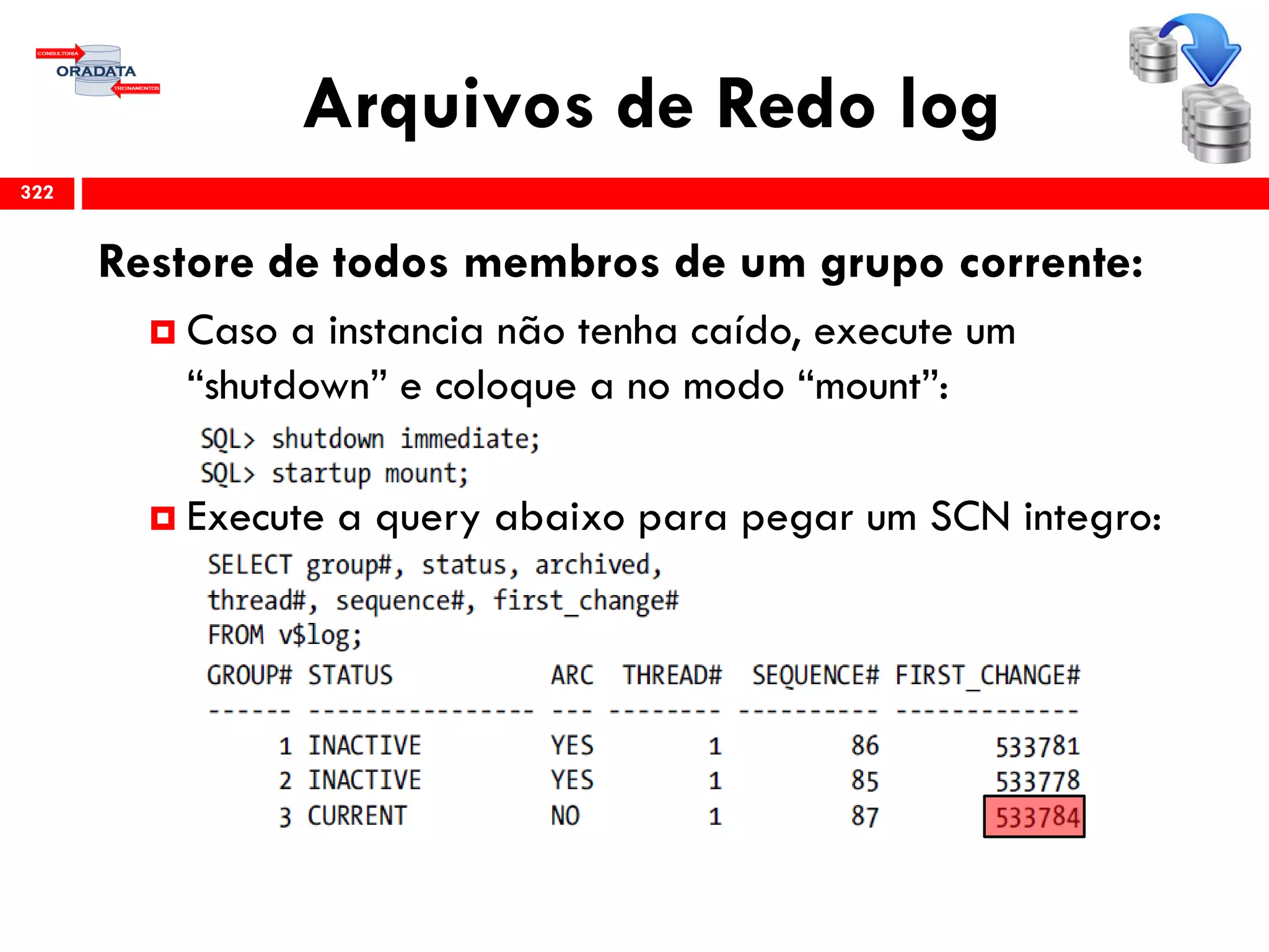 Arquivos de Redo log
322
Restore de todos membros de um grupo corrente:
 Caso a instancia não tenha caído, execute um
“shutdown” e coloque a no modo “mount”:
 Execute a query abaixo para pegar um SCN integro:
 