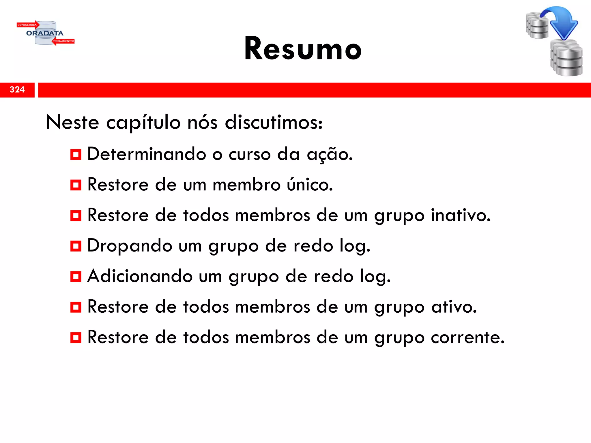 Resumo
Neste capítulo nós discutimos:
 Determinando o curso da ação.
 Restore de um membro único.
 Restore de todos membros de um grupo inativo.
 Dropando um grupo de redo log.
 Adicionando um grupo de redo log.
 Restore de todos membros de um grupo ativo.
 Restore de todos membros de um grupo corrente.
324
 