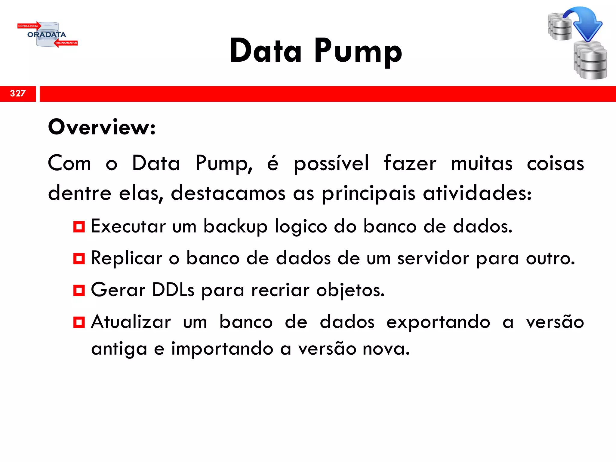 Data Pump
Overview:
Com o Data Pump, é possível fazer muitas coisas
dentre elas, destacamos as principais atividades:
 Executar um backup logico do banco de dados.
 Replicar o banco de dados de um servidor para outro.
 Gerar DDLs para recriar objetos.
 Atualizar um banco de dados exportando a versão
antiga e importando a versão nova.
327
 