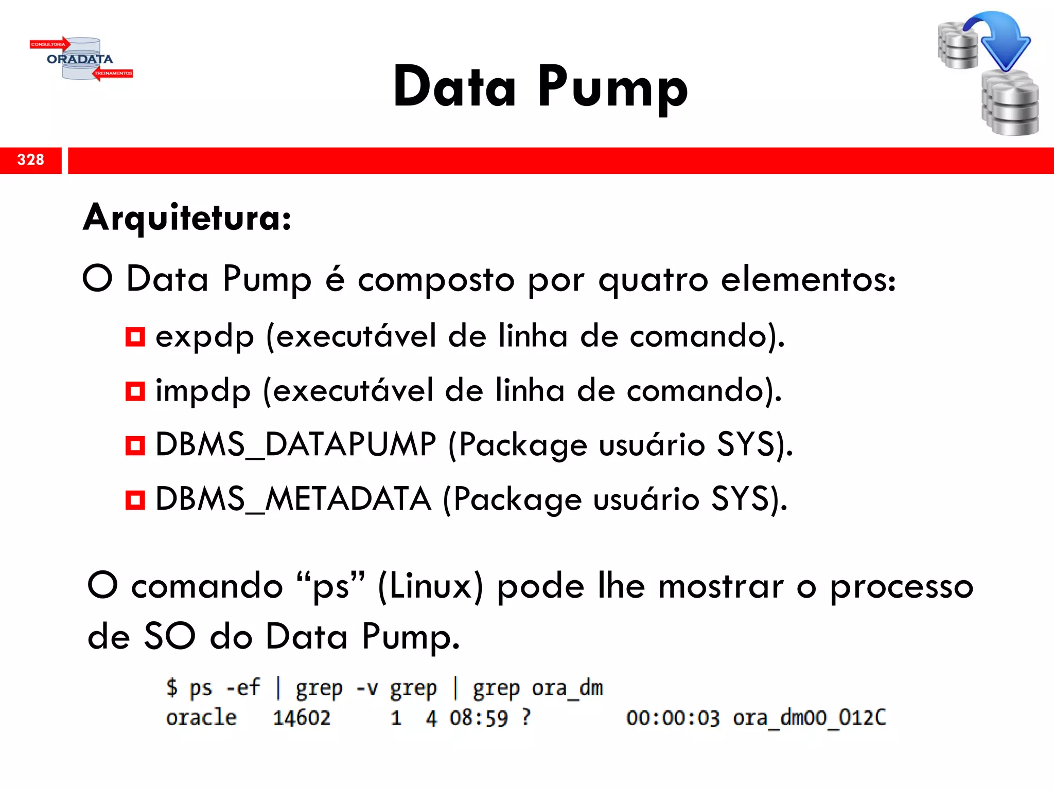 Data Pump
Arquitetura:
O Data Pump é composto por quatro elementos:
 expdp (executável de linha de comando).
 impdp (executável de linha de comando).
 DBMS_DATAPUMP (Package usuário SYS).
 DBMS_METADATA (Package usuário SYS).
O comando “ps” (Linux) pode lhe mostrar o processo
de SO do Data Pump.
328
 
