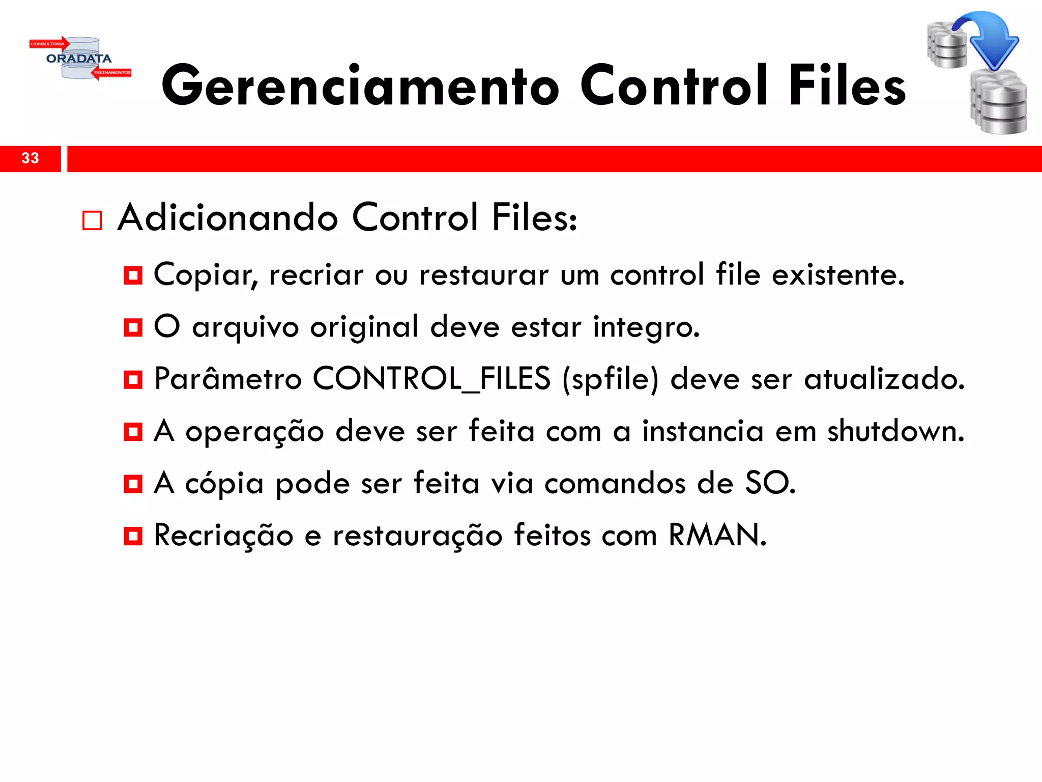 Gerenciamento Control Files
 Adicionando Control Files:
 Copiar, recriar ou restaurar um control file existente.
 O arquivo original deve estar integro.
 Parâmetro CONTROL_FILES (spfile) deve ser atualizado.
 A operação deve ser feita com a instancia em shutdown.
 A cópia pode ser feita via comandos de SO.
 Recriação e restauração feitos com RMAN.
33
 