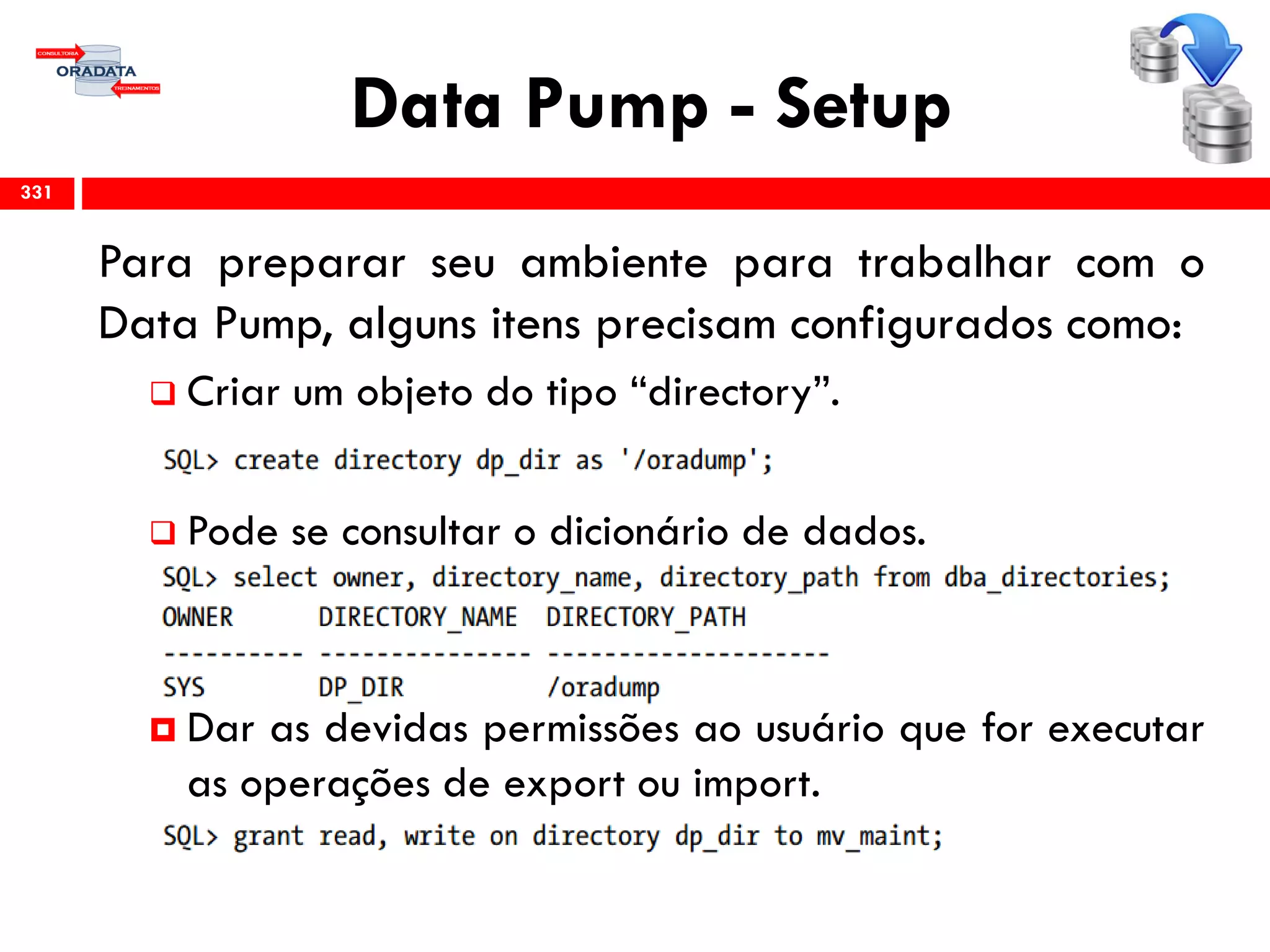 Data Pump - Setup
Para preparar seu ambiente para trabalhar com o
Data Pump, alguns itens precisam configurados como:
 Criar um objeto do tipo “directory”.
 Pode se consultar o dicionário de dados.
 Dar as devidas permissões ao usuário que for executar
as operações de export ou import.
331
 