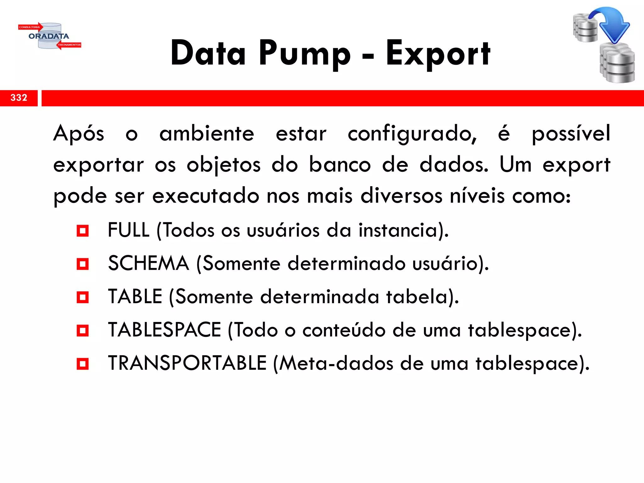 Data Pump - Export
Após o ambiente estar configurado, é possível
exportar os objetos do banco de dados. Um export
pode ser executado nos mais diversos níveis como:
 FULL (Todos os usuários da instancia).
 SCHEMA (Somente determinado usuário).
 TABLE (Somente determinada tabela).
 TABLESPACE (Todo o conteúdo de uma tablespace).
 TRANSPORTABLE (Meta-dados de uma tablespace).
332
 