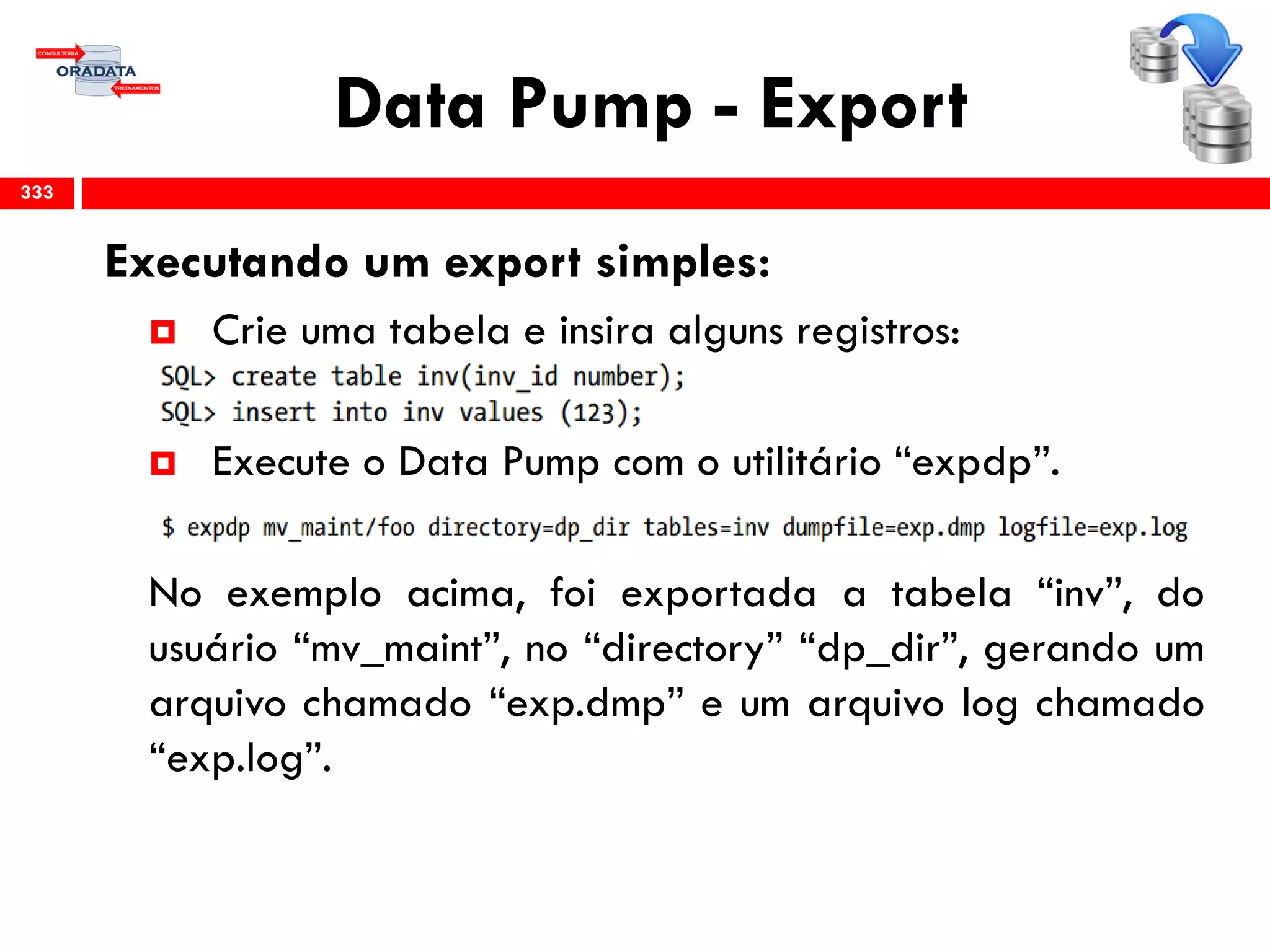 Data Pump - Export
Executando um export simples:
 Crie uma tabela e insira alguns registros:
 Execute o Data Pump com o utilitário “expdp”.
No exemplo acima, foi exportada a tabela “inv”, do
usuário “mv_maint”, no “directory” “dp_dir”, gerando um
arquivo chamado “exp.dmp” e um arquivo log chamado
“exp.log”.
333
 