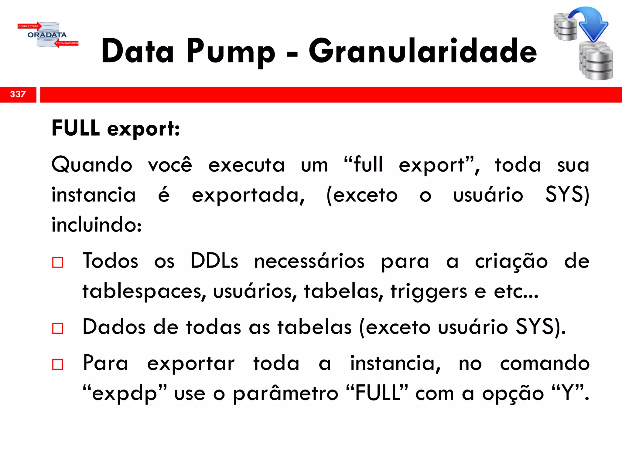 Data Pump - Granularidade
FULL export:
Quando você executa um “full export”, toda sua
instancia é exportada, (exceto o usuário SYS)
incluindo:
 Todos os DDLs necessários para a criação de
tablespaces, usuários, tabelas, triggers e etc...
 Dados de todas as tabelas (exceto usuário SYS).
 Para exportar toda a instancia, no comando
“expdp” use o parâmetro “FULL” com a opção “Y”.
337
 