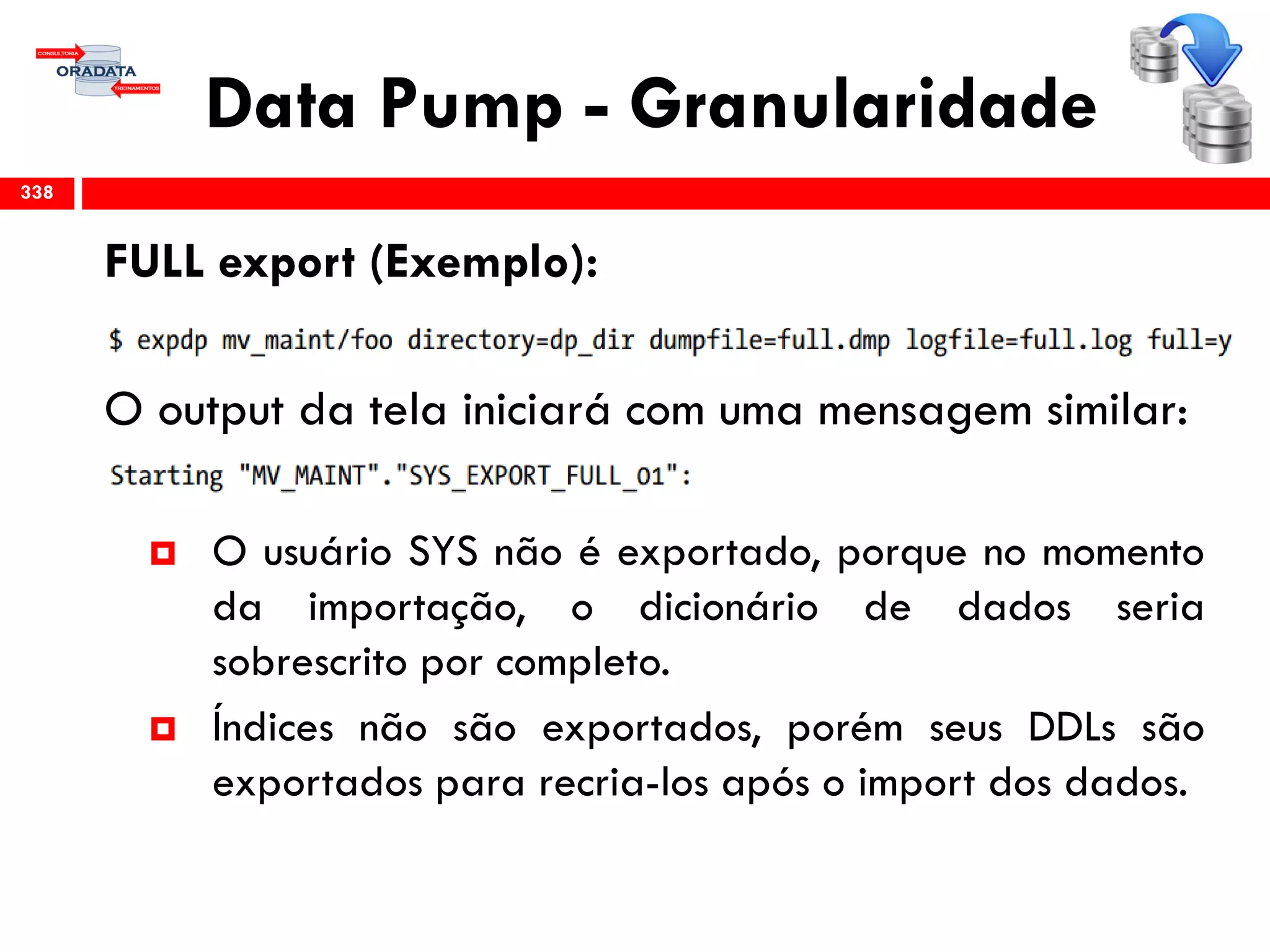 Data Pump - Granularidade
FULL export (Exemplo):
O output da tela iniciará com uma mensagem similar:
 O usuário SYS não é exportado, porque no momento
da importação, o dicionário de dados seria
sobrescrito por completo.
 Índices não são exportados, porém seus DDLs são
exportados para recria-los após o import dos dados.
338
 