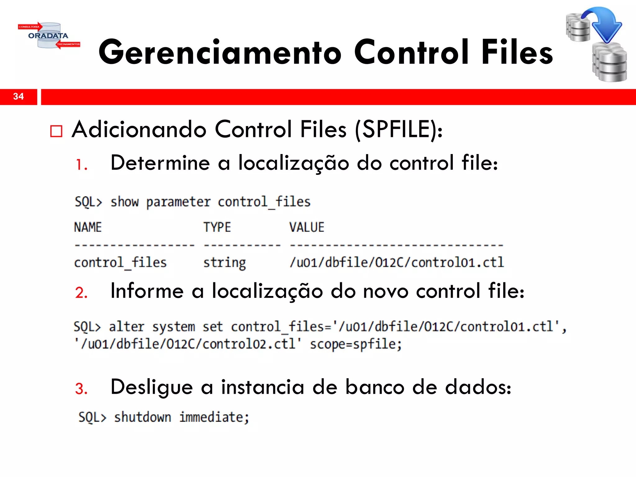Gerenciamento Control Files
 Adicionando Control Files (SPFILE):
1. Determine a localização do control file:
2. Informe a localização do novo control file:
3. Desligue a instancia de banco de dados:
34
 