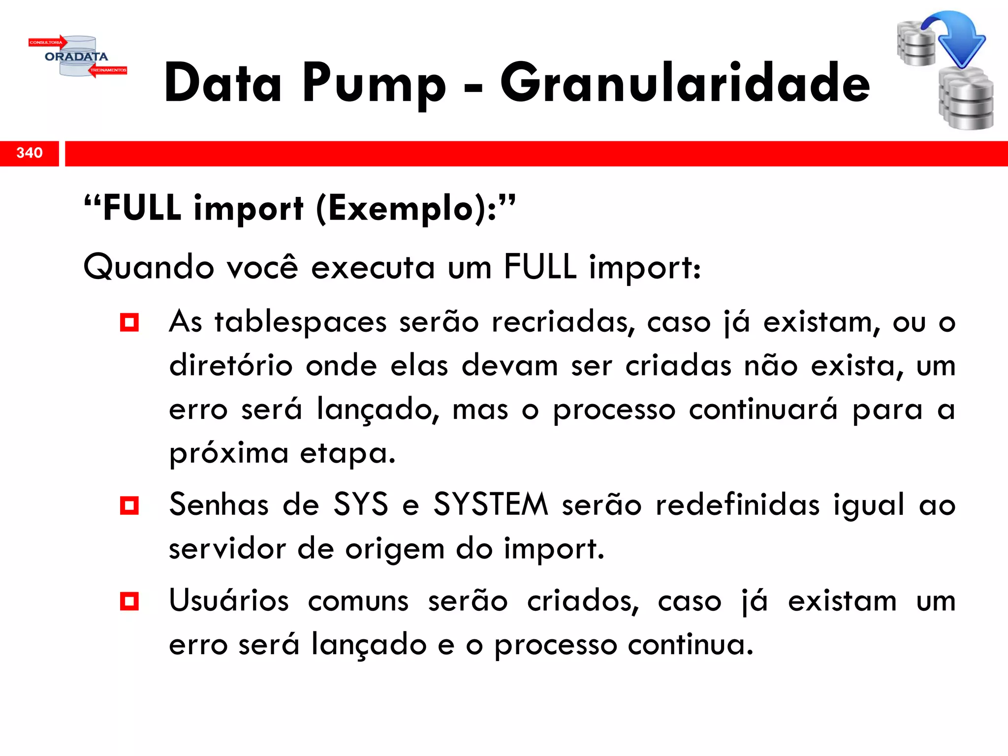 Data Pump - Granularidade
“FULL import (Exemplo):”
Quando você executa um FULL import:
 As tablespaces serão recriadas, caso já existam, ou o
diretório onde elas devam ser criadas não exista, um
erro será lançado, mas o processo continuará para a
próxima etapa.
 Senhas de SYS e SYSTEM serão redefinidas igual ao
servidor de origem do import.
 Usuários comuns serão criados, caso já existam um
erro será lançado e o processo continua.
340
 